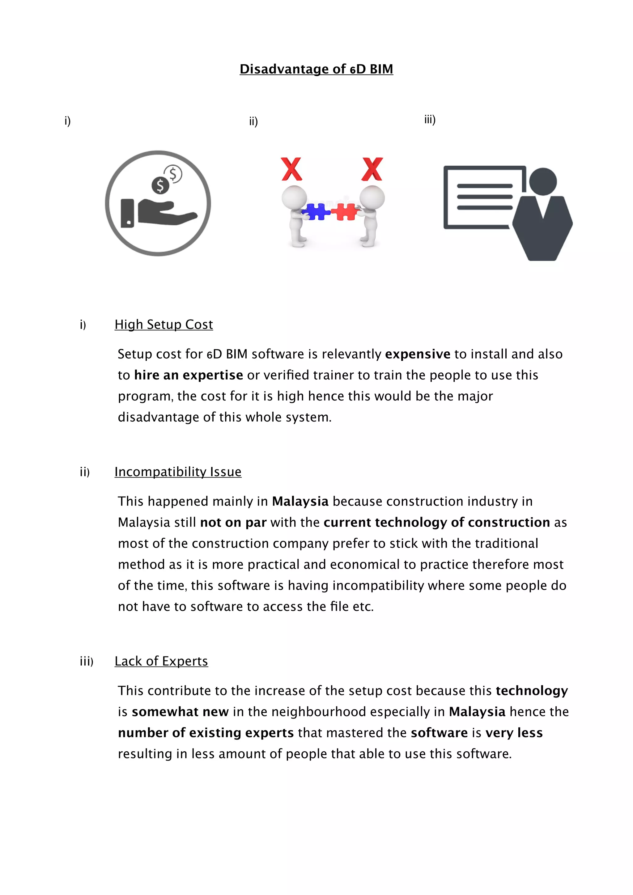 Disadvantage of 6D BIM
i) High Setup Cost
Setup cost for 6D BIM software is relevantly expensive to install and also
to hire an expertise or veriﬁed trainer to train the people to use this
program, the cost for it is high hence this would be the major
disadvantage of this whole system.
ii) Incompatibility Issue
This happened mainly in Malaysia because construction industry in
Malaysia still not on par with the current technology of construction as
most of the construction company prefer to stick with the traditional
method as it is more practical and economical to practice therefore most
of the time, this software is having incompatibility where some people do
not have to software to access the ﬁle etc.
iii) Lack of Experts
This contribute to the increase of the setup cost because this technology
is somewhat new in the neighbourhood especially in Malaysia hence the
number of existing experts that mastered the software is very less
resulting in less amount of people that able to use this software.
i) ii) iii)
 
