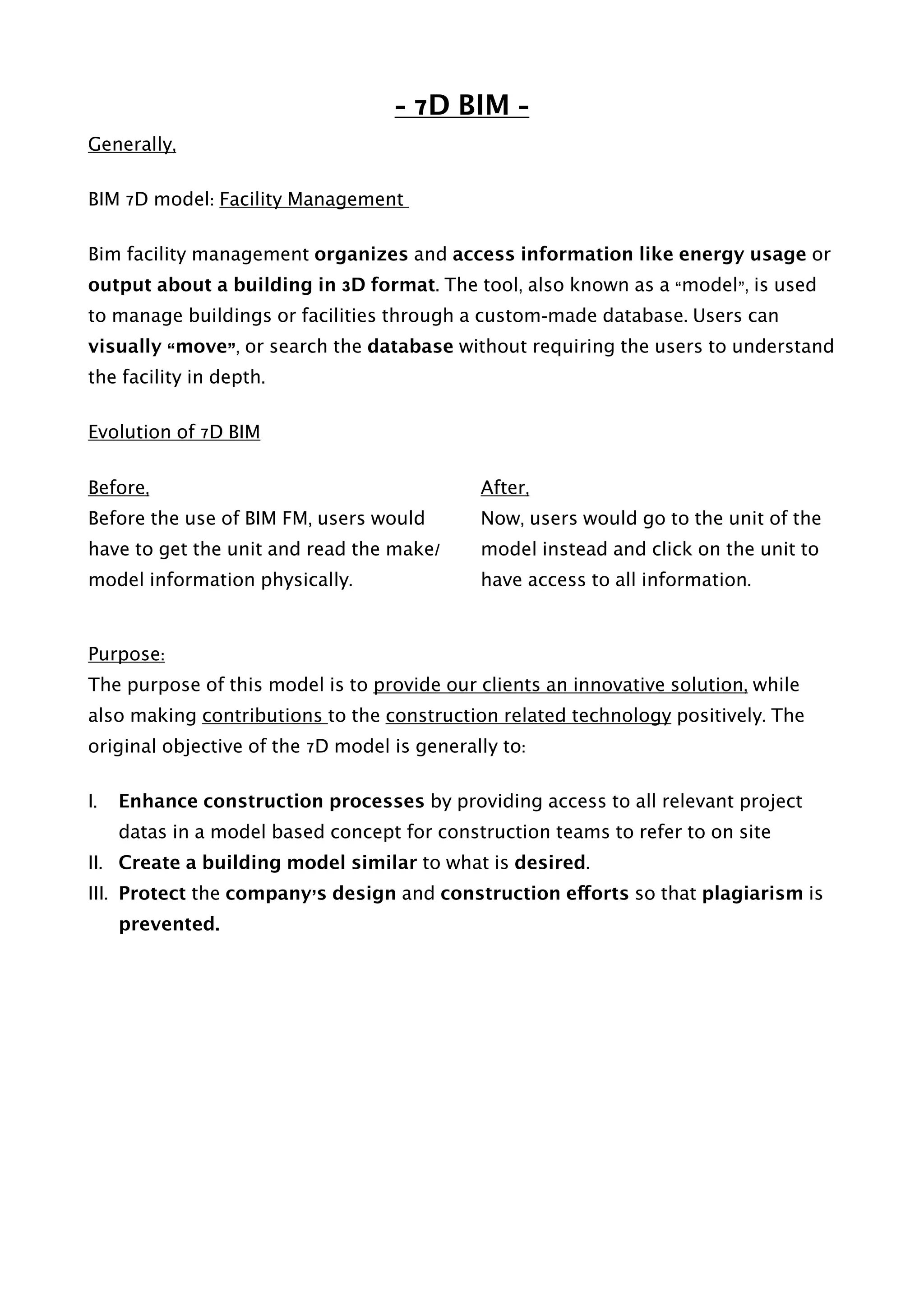 - 7D BIM -
Generally,
BIM 7D model: Facility Management
Bim facility management organizes and access information like energy usage or
output about a building in 3D format. The tool, also known as a “model”, is used
to manage buildings or facilities through a custom-made database. Users can
visually “move”, or search the database without requiring the users to understand
the facility in depth.
Evolution of 7D BIM
Before,
Before the use of BIM FM, users would
have to get the unit and read the make/
model information physically.
After,
Now, users would go to the unit of the
model instead and click on the unit to
have access to all information.  
Purpose:
The purpose of this model is to provide our clients an innovative solution, while
also making contributions to the construction related technology positively. The
original objective of the 7D model is generally to:
I. Enhance construction processes by providing access to all relevant project
datas in a model based concept for construction teams to refer to on site
II. Create a building model similar to what is desired.
III. Protect the company’s design and construction efforts so that plagiarism is
prevented.
 