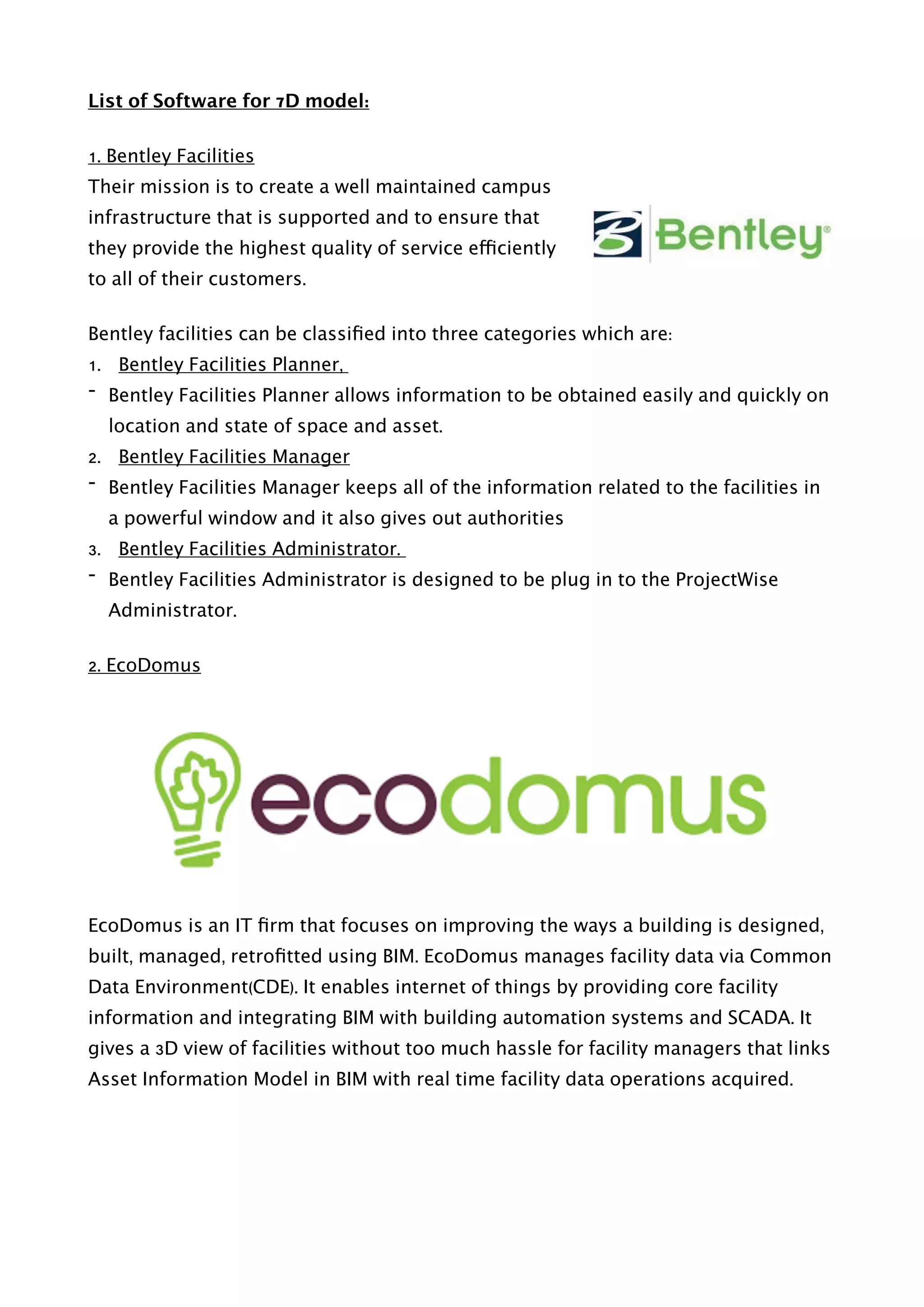 List of Software for 7D model:
1. Bentley Facilities
Their mission is to create a well maintained campus
infrastructure that is supported and to ensure that
they provide the highest quality of service efficiently
to all of their customers.
Bentley facilities can be classiﬁed into three categories which are:
1. Bentley Facilities Planner,
- Bentley Facilities Planner allows information to be obtained easily and quickly on
location and state of space and asset.
2. Bentley Facilities Manager
- Bentley Facilities Manager keeps all of the information related to the facilities in
a powerful window and it also gives out authorities
3. Bentley Facilities Administrator.
- Bentley Facilities Administrator is designed to be plug in to the ProjectWise
Administrator.
2. EcoDomus
EcoDomus is an IT ﬁrm that focuses on improving the ways a building is designed,
built, managed, retroﬁtted using BIM. EcoDomus manages facility data via Common
Data Environment(CDE). It enables internet of things by providing core facility
information and integrating BIM with building automation systems and SCADA. It
gives a 3D view of facilities without too much hassle for facility managers that links
Asset Information Model in BIM with real time facility data operations acquired.
 