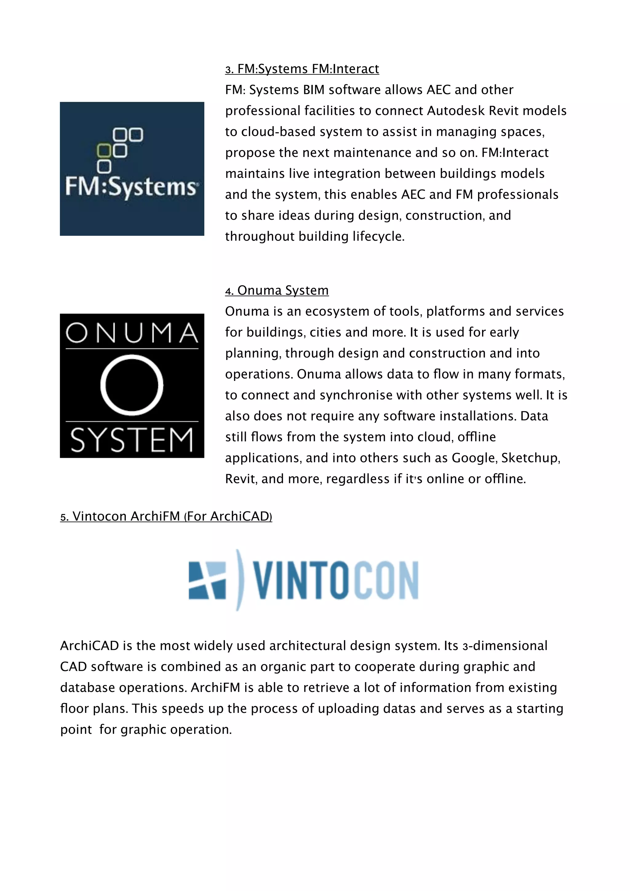 3. FM:Systems FM:Interact
FM: Systems BIM software allows AEC and other
professional facilities to connect Autodesk Revit models
to cloud-based system to assist in managing spaces,
propose the next maintenance and so on. FM:Interact
maintains live integration between buildings models
and the system, this enables AEC and FM professionals
to share ideas during design, construction, and
throughout building lifecycle.
4. Onuma System
Onuma is an ecosystem of tools, platforms and services
for buildings, cities and more. It is used for early
planning, through design and construction and into
operations. Onuma allows data to ﬂow in many formats,
to connect and synchronise with other systems well. It is
also does not require any software installations. Data
still ﬂows from the system into cloud, offline
applications, and into others such as Google, Sketchup,
Revit, and more, regardless if it’s online or offline.
5. Vintocon ArchiFM (For ArchiCAD)
ArchiCAD is the most widely used architectural design system. Its 3-dimensional
CAD software is combined as an organic part to cooperate during graphic and
database operations. ArchiFM is able to retrieve a lot of information from existing
ﬂoor plans. This speeds up the process of uploading datas and serves as a starting
point for graphic operation.
 