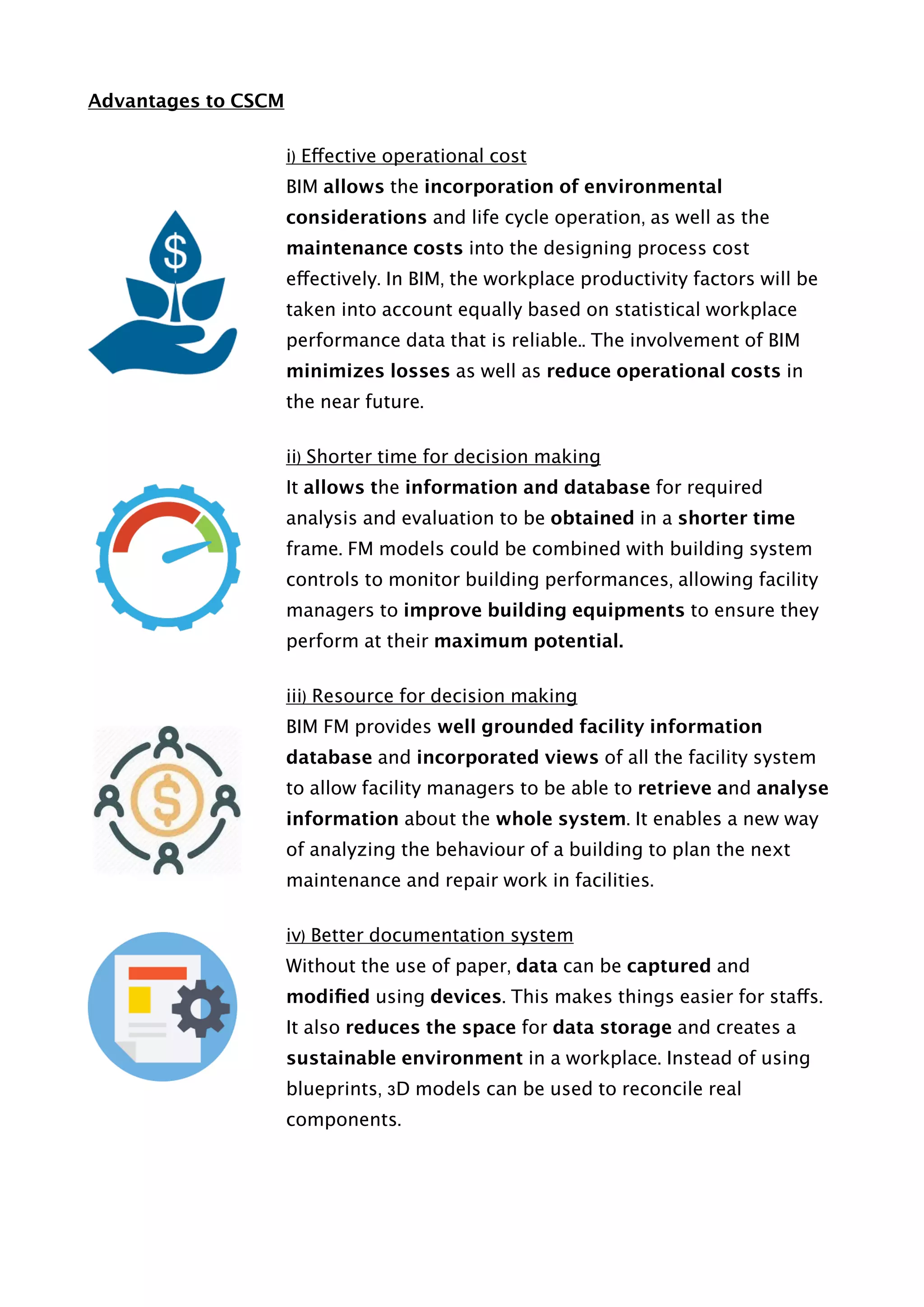 Advantages to CSCM
i) Effective operational cost
BIM allows the incorporation of environmental
considerations and life cycle operation, as well as the
maintenance costs into the designing process cost
effectively. In BIM, the workplace productivity factors will be
taken into account equally based on statistical workplace
performance data that is reliable.. The involvement of BIM
minimizes losses as well as reduce operational costs in
the near future.
ii) Shorter time for decision making
It allows the information and database for required
analysis and evaluation to be obtained in a shorter time
frame. FM models could be combined with building system
controls to monitor building performances, allowing facility
managers to improve building equipments to ensure they
perform at their maximum potential.
iii) Resource for decision making
BIM FM provides well grounded facility information
database and incorporated views of all the facility system
to allow facility managers to be able to retrieve and analyse
information about the whole system. It enables a new way
of analyzing the behaviour of a building to plan the next
maintenance and repair work in facilities.
iv) Better documentation system
Without the use of paper, data can be captured and
modiﬁed using devices. This makes things easier for staffs.
It also reduces the space for data storage and creates a
sustainable environment in a workplace. Instead of using
blueprints, 3D models can be used to reconcile real
components.
 