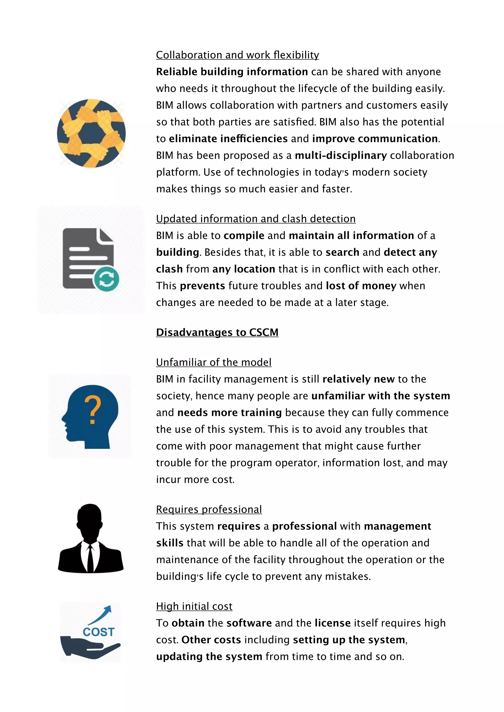 Collaboration and work ﬂexibility
Reliable building information can be shared with anyone
who needs it throughout the lifecycle of the building easily.
BIM allows collaboration with partners and customers easily
so that both parties are satisﬁed. BIM also has the potential
to eliminate inefficiencies and improve communication.
BIM has been proposed as a multi-disciplinary collaboration
platform. Use of technologies in today’s modern society
makes things so much easier and faster.
Updated information and clash detection
BIM is able to compile and maintain all information of a
building. Besides that, it is able to search and detect any
clash from any location that is in conﬂict with each other.
This prevents future troubles and lost of money when
changes are needed to be made at a later stage.
Disadvantages to CSCM
Unfamiliar of the model
BIM in facility management is still relatively new to the
society, hence many people are unfamiliar with the system
and needs more training because they can fully commence
the use of this system. This is to avoid any troubles that
come with poor management that might cause further
trouble for the program operator, information lost, and may
incur more cost.
Requires professional
This system requires a professional with management
skills that will be able to handle all of the operation and
maintenance of the facility throughout the operation or the
building’s life cycle to prevent any mistakes.
High initial cost
To obtain the software and the license itself requires high
cost. Other costs including setting up the system,
updating the system from time to time and so on.  
 