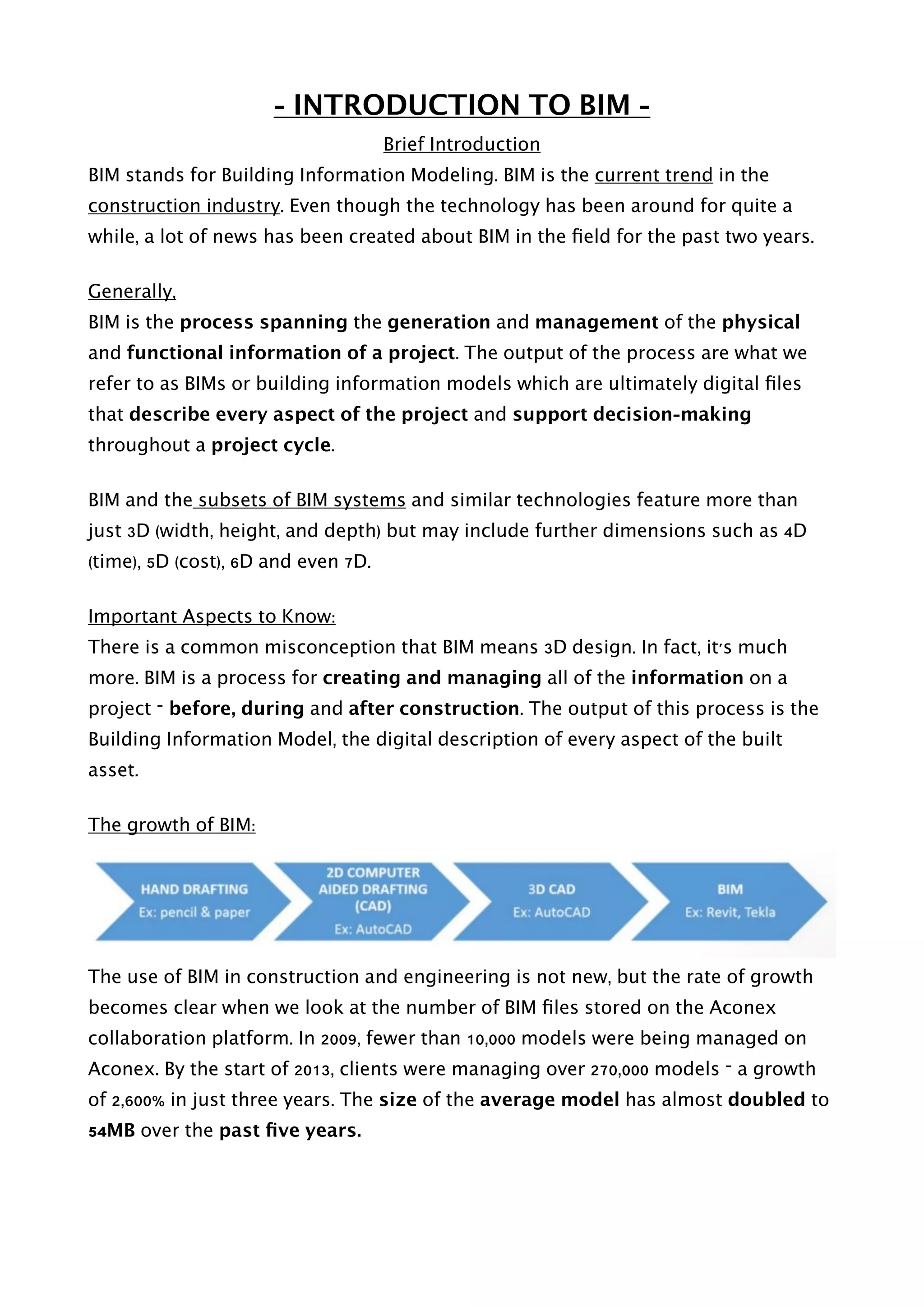 - INTRODUCTION TO BIM -
Brief Introduction
BIM stands for Building Information Modeling. BIM is the current trend in the
construction industry. Even though the technology has been around for quite a
while, a lot of news has been created about BIM in the ﬁeld for the past two years.
Generally,
BIM is the process spanning the generation and management of the physical
and functional information of a project. The output of the process are what we
refer to as BIMs or building information models which are ultimately digital ﬁles
that describe every aspect of the project and support decision-making
throughout a project cycle.
BIM and the subsets of BIM systems and similar technologies feature more than
just 3D (width, height, and depth) but may include further dimensions such as 4D
(time), 5D (cost), 6D and even 7D.
Important Aspects to Know:
There is a common misconception that BIM means 3D design. In fact, it's much
more. BIM is a process for creating and managing all of the information on a
project – before, during and after construction. The output of this process is the
Building Information Model, the digital description of every aspect of the built
asset.
The growth of BIM:
The use of BIM in construction and engineering is not new, but the rate of growth
becomes clear when we look at the number of BIM ﬁles stored on the Aconex
collaboration platform. In 2009, fewer than 10,000 models were being managed on
Aconex. By the start of 2013, clients were managing over 270,000 models – a growth
of 2,600% in just three years. The size of the average model has almost doubled to
54MB over the past ﬁve years. 
 