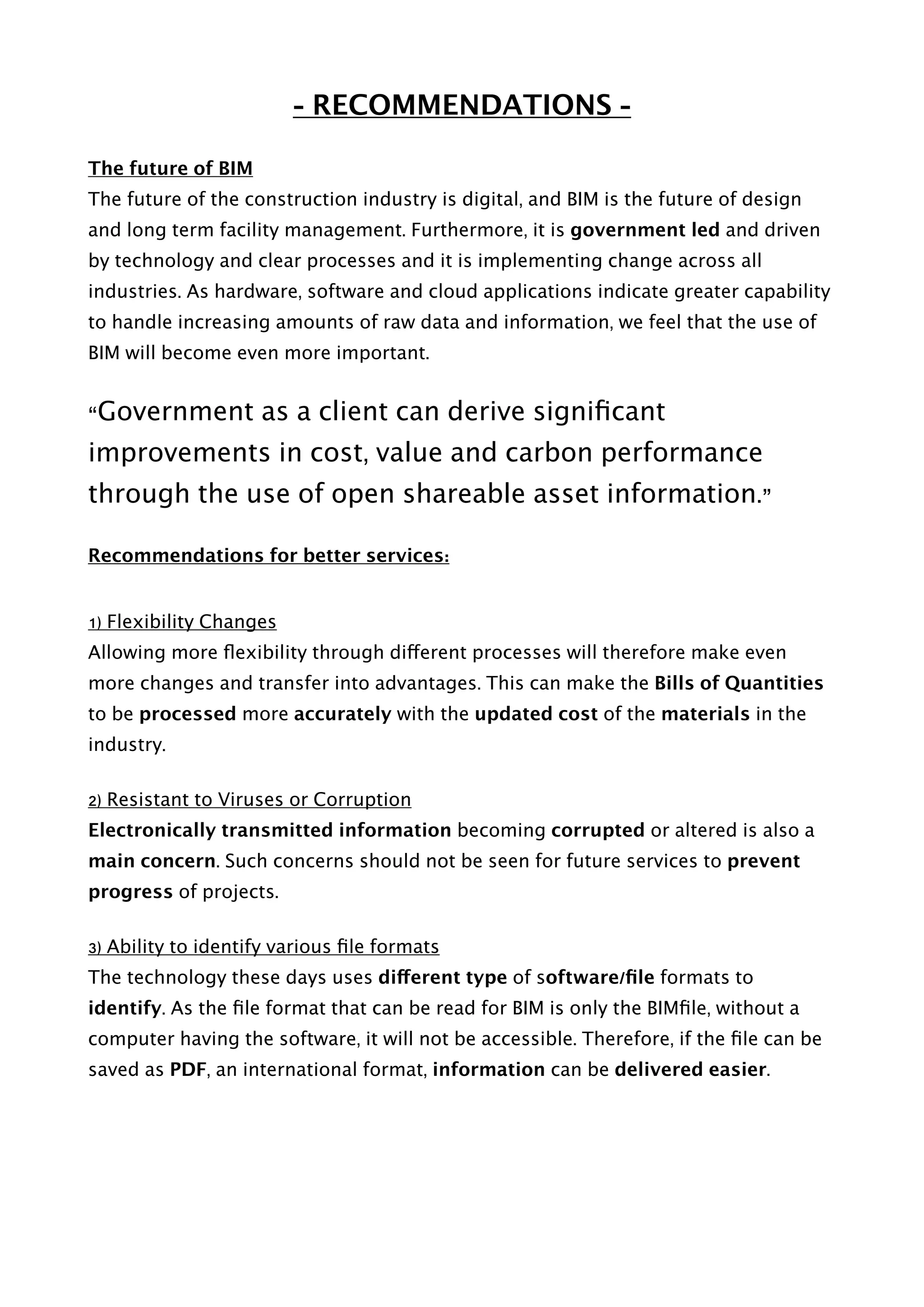 - RECOMMENDATIONS -
The future of BIM
The future of the construction industry is digital, and BIM is the future of design
and long term facility management. Furthermore, it is government led and driven
by technology and clear processes and it is implementing change across all
industries. As hardware, software and cloud applications indicate greater capability
to handle increasing amounts of raw data and information, we feel that the use of
BIM will become even more important.
“Government as a client can derive signiﬁcant
improvements in cost, value and carbon performance
through the use of open shareable asset information.”
Recommendations for better services:
1) Flexibility Changes
Allowing more ﬂexibility through different processes will therefore make even
more changes and transfer into advantages. This can make the Bills of Quantities
to be processed more accurately with the updated cost of the materials in the
industry.
2) Resistant to Viruses or Corruption
Electronically transmitted information becoming corrupted or altered is also a
main concern. Such concerns should not be seen for future services to prevent
progress of projects.
3) Ability to identify various ﬁle formats
The technology these days uses different type of software/ﬁle formats to
identify. As the ﬁle format that can be read for BIM is only the BIMﬁle, without a
computer having the software, it will not be accessible. Therefore, if the ﬁle can be
saved as PDF, an international format, information can be delivered easier.
 