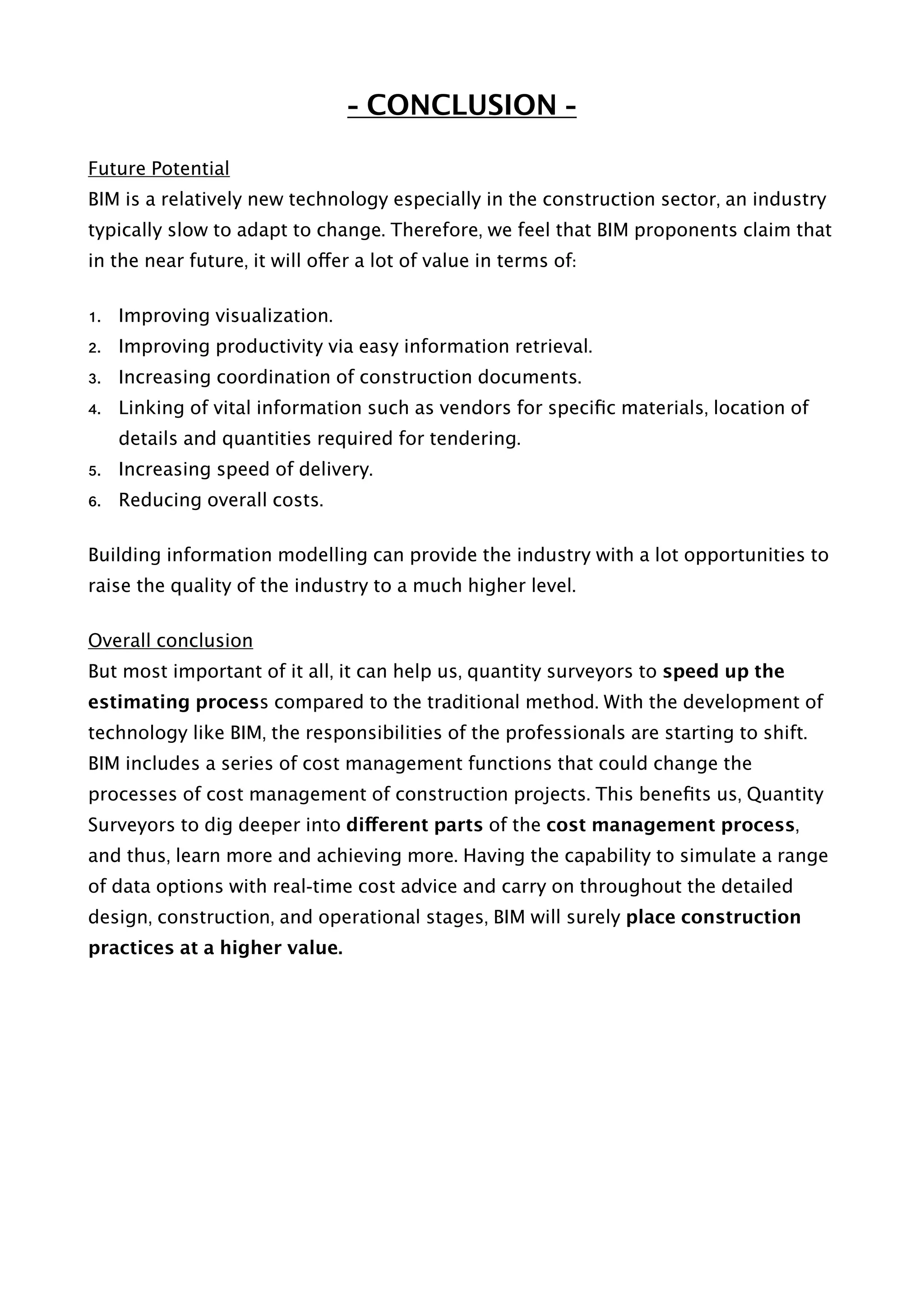 - CONCLUSION -
Future Potential
BIM is a relatively new technology especially in the construction sector, an industry
typically slow to adapt to change. Therefore, we feel that BIM proponents claim that
in the near future, it will offer a lot of value in terms of:
1. Improving visualization.
2. Improving productivity via easy information retrieval.
3. Increasing coordination of construction documents.
4. Linking of vital information such as vendors for speciﬁc materials, location of
details and quantities required for tendering.
5. Increasing speed of delivery.
6. Reducing overall costs.
Building information modelling can provide the industry with a lot opportunities to
raise the quality of the industry to a much higher level.
Overall conclusion
But most important of it all, it can help us, quantity surveyors to speed up the
estimating process compared to the traditional method. With the development of
technology like BIM, the responsibilities of the professionals are starting to shift.
BIM includes a series of cost management functions that could change the
processes of cost management of construction projects. This beneﬁts us, Quantity
Surveyors to dig deeper into different parts of the cost management process,
and thus, learn more and achieving more. Having the capability to simulate a range
of data options with real-time cost advice and carry on throughout the detailed
design, construction, and operational stages, BIM will surely place construction
practices at a higher value. 
 