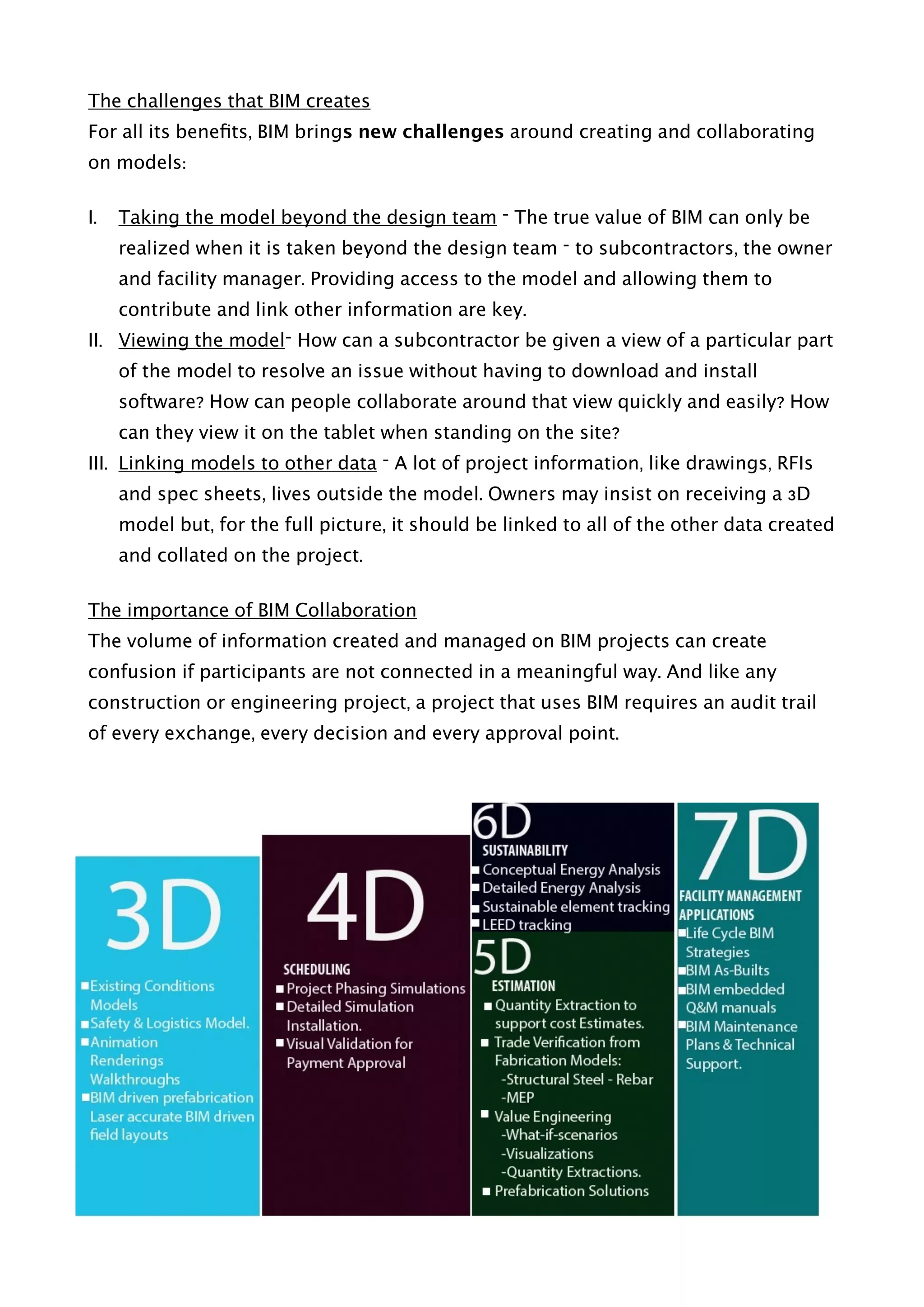 The challenges that BIM creates
For all its beneﬁts, BIM brings new challenges around creating and collaborating
on models:
I. Taking the model beyond the design team – The true value of BIM can only be
realized when it is taken beyond the design team – to subcontractors, the owner
and facility manager. Providing access to the model and allowing them to
contribute and link other information are key.
II. Viewing the model– How can a subcontractor be given a view of a particular part
of the model to resolve an issue without having to download and install
software? How can people collaborate around that view quickly and easily? How
can they view it on the tablet when standing on the site?
III. Linking models to other data – A lot of project information, like drawings, RFIs
and spec sheets, lives outside the model. Owners may insist on receiving a 3D
model but, for the full picture, it should be linked to all of the other data created
and collated on the project.
The importance of BIM Collaboration
The volume of information created and managed on BIM projects can create
confusion if participants are not connected in a meaningful way. And like any
construction or engineering project, a project that uses BIM requires an audit trail
of every exchange, every decision and every approval point. 
 