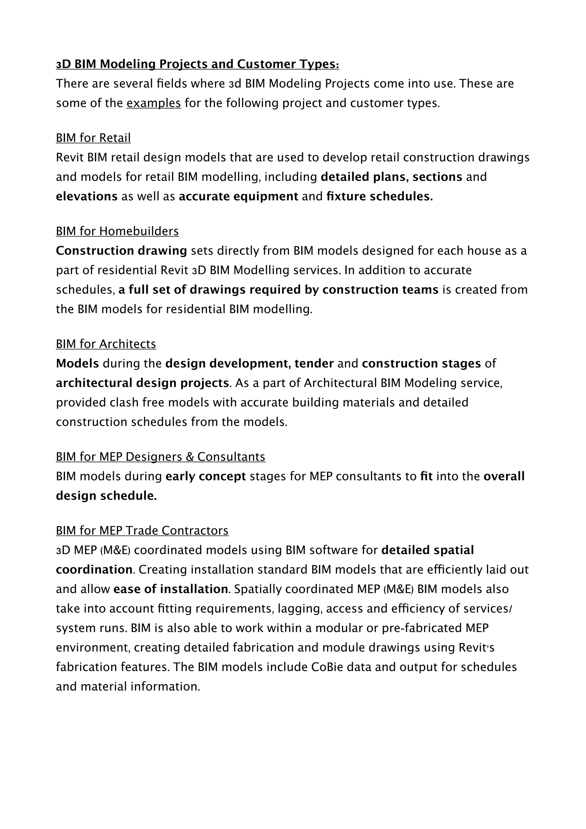 3D BIM Modeling Projects and Customer Types:
There are several ﬁelds where 3d BIM Modeling Projects come into use. These are
some of the examples for the following project and customer types.
BIM for Retail
Revit BIM retail design models that are used to develop retail construction drawings
and models for retail BIM modelling, including detailed plans, sections and
elevations as well as accurate equipment and ﬁxture schedules.
BIM for Homebuilders
Construction drawing sets directly from BIM models designed for each house as a
part of residential Revit 3D BIM Modelling services. In addition to accurate
schedules, a full set of drawings required by construction teams is created from
the BIM models for residential BIM modelling.
BIM for Architects
Models during the design development, tender and construction stages of
architectural design projects. As a part of Architectural BIM Modeling service,
provided clash free models with accurate building materials and detailed
construction schedules from the models.
BIM for MEP Designers & Consultants
BIM models during early concept stages for MEP consultants to ﬁt into the overall
design schedule.
BIM for MEP Trade Contractors
3D MEP (M&E) coordinated models using BIM software for detailed spatial
coordination. Creating installation standard BIM models that are efficiently laid out
and allow ease of installation. Spatially coordinated MEP (M&E) BIM models also
take into account ﬁtting requirements, lagging, access and efficiency of services/
system runs. BIM is also able to work within a modular or pre-fabricated MEP
environment, creating detailed fabrication and module drawings using Revit’s
fabrication features. The BIM models include CoBie data and output for schedules
and material information. 
 