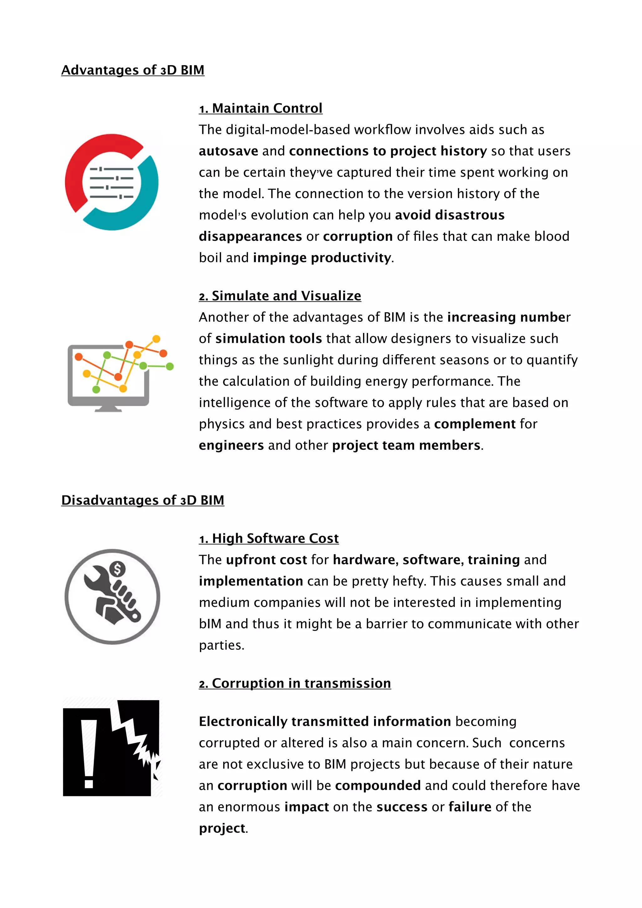 Advantages of 3D BIM
1. Maintain Control
The digital-model-based workﬂow involves aids such as
autosave and connections to project history so that users
can be certain they’ve captured their time spent working on
the model. The connection to the version history of the
model’s evolution can help you avoid disastrous
disappearances or corruption of ﬁles that can make blood
boil and impinge productivity.
2. Simulate and Visualize
Another of the advantages of BIM is the increasing number
of simulation tools that allow designers to visualize such
things as the sunlight during different seasons or to quantify
the calculation of building energy performance. The
intelligence of the software to apply rules that are based on
physics and best practices provides a complement for
engineers and other project team members.
Disadvantages of 3D BIM
1. High Software Cost
The upfront cost for hardware, software, training and
implementation can be pretty hefty. This causes small and
medium companies will not be interested in implementing
bIM and thus it might be a barrier to communicate with other
parties.
2. Corruption in transmission
Electronically transmitted information becoming
corrupted or altered is also a main concern. Such concerns
are not exclusive to BIM projects but because of their nature
an corruption will be compounded and could therefore have
an enormous impact on the success or failure of the
project. 
 