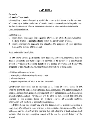 - 4D BIM -
Generally,
4D Model: Time Model
4D modelling is a term frequently used in the construction sector. It is the process
of converting a 3D BIM model to a 4D model. In this context 4D modelling refers to
the fourth dimension of time, in other words 4D is a 3D model that includes the
construction schedule.
Main Purpose:
I. enable teams to analyse the sequence of events on a time-line and visualise
the time it takes to complete tasks within the construction process.
II. enables members to separate and visualize the progress of their activities
through the lifetime of the project
Services Provided by 5D BIM:
4D BIM allows various participants from designer, architects, mechanical building
design specialists, structural engineers contractors to owners of a construction
project to visualise the entire duration of a series of events and display the
progress of construction activities through the lifetime of the project.
4D BIM provides methods for:
1. managing and visualizing site status data,
2. change impacts
3. supporting communication in various situations
Construction sequences can be reviewed as a series of issues using 4D BIM,
enabling clients to explore more choices, manage solutions and optimize results. It
enables construction product development and collaborative and transparent
project implementation. Participants will be able to make sound decisions and
changes to the projects based on multiple sources of accurate real-time
information with the help of schedule visualization.
———>4D BIM shows the critical way and the dependency of project sequences in
chart form. When there is some changes in the project design, advanced BIM model
will consequently identify all the chances that will affect the critical path and will
indicate what the corresponding impact will be on the overall delivery of the
project. 
 