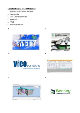 List of softwares for 4D Modelling
1. Synchro Professional Software
2. Navisworks
3. Vico Control Software
4. Navigator
5. iTWO
6. Bentley Navigator
1. 2.
3. 4.
5. 6.
 