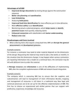 Advantages of 4D BIM
• Improved design documents by testing design against the construction
sequence
• Better site planning and coordination
• Lean Scheduling
• Analysing hold points
• Improved lead time identiﬁcation for more effective just in time deliveries
• More effective safety issue identiﬁcation
• Monitoring actual vs planned progress, which helps teams to identify
potential issues more quickly, reducing claims
• Enhanced connection with stakeholders with better understanding
• Reduce crew size
Disadvantages and Costs involved
i) When ordering items that require a long lead time, BIM can disrupt the general
procurement and development process.
Example scenario:
For instance, a contractor may need to order material depends on the dimensions
of the design. Requesting the material may need to take a few weeks or months. In
the situation that the dimensions change, it may happen when various contractors
are inputting information into a model on a continual basis, the contractor may be
left with deﬁcient time to order the material.
ii) Manage resource and information is one of the difficulties of implementing
BIM, after the complete implementation of BIM and network based integration.
Example scenario:
The company which is executing BIM has to ensure that the suppliers and
subcontractors will lead to management of more information. Besides, mapping
and management of resources is still done in a traditional way. New legal and
construal processes are to be set up for the effective implementation of BIM. The
ﬁrm has to choose an experienced and skilled partner that can support with
proﬁciency, experience, knowledge and resources. 
 