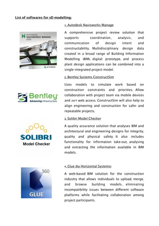 List of softwares for 5D modelling:
1. Autodesk Navisworks Manage
A comprehensive project review solution that
supports coordination , analysis , and
communication of design intent and
constructability. Multidisciplinary design data
created in a broad range of Building Information
Modelling (BIM), digital prototype, and process
plant design applications can be combined into a
single integrated project model.
2. Bentley Systems ConstructSim
Uses models to simulate work based on
construction constraints and priorities. Allow
collaboration with project team via mobile devices
and 24/7 web access. ConstructSim will also help to
align engineering and construction for safer and
repeatable projects.
3. Solibri Model Checker
A quality assurance solution that analyses BIM and
architectural and engineering designs for integrity,
quality and physical safety. It also includes
functionality for information take-out, analysing
and extracting the information available in BIM
models.
4. Glue (by Horizontal Systems)
A web-based BIM solution for the construction
industry that allows individuals to upload, merge,
and browse building models , eliminating
incompatibility issues between different software
platforms while facilitating collaboration among
project participants.
 