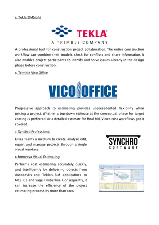 5. Tekla BIMSight
A professional tool for construction project collaboration. The entire construction
workﬂow can combine their models, check for conﬂicts and share information. It
also enables project participants to identify and solve issues already in the design
phase before construction.
6. Trimble Vico Office
Progressive approach to estimating provides unprecedented ﬂexibility when
pricing a project. Whether a top-down estimate at the conceptual phase for target
costing is preferred, or a detailed estimate for ﬁnal bid, Vico’s cost workﬂows got it
covered.
7. Synchro Professional
Gives teams a medium to create, analyse, edit,
report and manage projects through a single
visual interface.
8. Innovaya Visual Estimating
Performs cost estimating accurately, quickly,
and intelligently by delivering objects from
Autodesk’s and Tekla’s BIM applications to
MC2 ICE and Sage Timberline. Consequently, it
can increase the efficiency of the project
estimating process by more than 300%
 