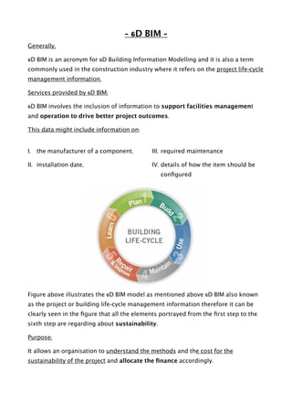 - 6D BIM -
Generally,
6D BIM is an acronym for 6D Building Information Modelling and it is also a term
commonly used in the construction industry where it refers on the project life-cycle
management information.
Services provided by 6D BIM:
6D BIM involves the inclusion of information to support facilities management
and operation to drive better project outcomes.
This data might include information on:
I. the manufacturer of a component,
II. installation date,
III. required maintenance
IV. details of how the item should be
conﬁgured  
Figure above illustrates the 6D BIM model as mentioned above 6D BIM also known
as the project or building life-cycle management information therefore it can be
clearly seen in the ﬁgure that all the elements portrayed from the ﬁrst step to the
sixth step are regarding about sustainability.
Purpose:
It allows an organisation to understand the methods and the cost for the
sustainability of the project and allocate the ﬁnance accordingly. 
 
