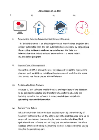 Advantages of 6D BIM
i) Automating Existing Preventive Maintenance Program
This beneﬁt is where is an existing preventive maintenance program isn’t
already automated then BIM can automate it automatically by connecting
the existing software package to supplement the data and
information that already exist to ensure there is a more robust
maintenance program
ii) Improve Space Management
Using this 6D BIM, it allows the user to show and visual the maintaining
element such as AHU etc quickly without even need to ultilise the space
and able to use those spaces more efficiently
iii) Assisting Building Analysis
Because 6D BIM software enable the data and repository of the database
to be constantly updated and therefore when referring back to the
building model in the software, it ensures minimum mistake in
gathering required information
iv) Reduce Time Taken
It has been proven that in the case studies report by the University of
Southern California that 6D BIM able to save the maintenance time up to
80% as all the element that need to be maintained can be identiﬁed
quickly with the software and locating the particular element therefore
wastage of time on ﬁnding maintaining element is reduced hence saving
time for the remaining part. 
i) ii) iii) iv)
 