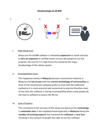 Disadvantage of 6D BIM
i) High Setup Cost
Setup cost for 6D BIM software is relevantly expensive to install and also
to hire an expertise or veriﬁed trainer to train the people to use this
program, the cost for it is high hence this would be the major
disadvantage of this whole system.
ii) Incompatibility Issue
This happened mainly in Malaysia because construction industry in
Malaysia still not on par with the current technology of construction as
most of the construction company prefer to stick with the traditional
method as it is more practical and economical to practice therefore most
of the time, this software is having incompatibility where some people do
not have to software to access the ﬁle etc.
iii) Lack of Experts
This contribute to the increase of the setup cost because this technology
is somewhat new in the neighbourhood especially in Malaysia hence the
number of existing experts that mastered the software is very less
resulting in less amount of people that able to use this software.
i) ii) iii)
 