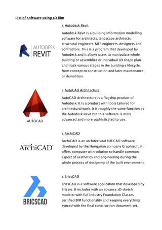 List of software using 6D Bim
1. Autodesk Revit
Autodesk Revit is a building information modelling
software for architects, landscape architects,
structural engineers, MEP engineers, designers and
contractors. This is a program that developed by
Autodesk and it allows users to manipulate whole
building or assemblies or individual 3D shape plan
and track various stages in the building's lifecycle,
from concept to construction and later maintenance
or demolition.
2. AutoCAD Architecture
AutoCAD Architecture is a ﬂagship product of
Autodesk. It is a product with tools tailored for
architectural work. It is roughly the same function as
the Autodesk Revit but this software is more
advanced and more sophisticated to use.
3. ArchiCAD
ArchiCAD is an architectural BIM CAD software
developed by the Hungarian company Graphisoft, it
offers computer with solution to handle common
aspect of aesthetics and engineering during the
whole process of designing of the built environment.
4. BricsCAD
BricsCAD is a software application that developed by
Bricsys. It includes with an advance 3D sketch
modeler with full Industry Foundation Classes
certiﬁed BIM functionality and keeping everything
synced with the ﬁnal construction document set. 
 
