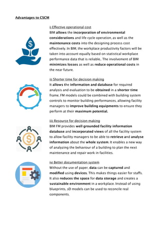 Advantages to CSCM
i) Effective operational cost
BIM allows the incorporation of environmental
considerations and life cycle operation, as well as the
maintenance costs into the designing process cost
effectively. In BIM, the workplace productivity factors will be
taken into account equally based on statistical workplace
performance data that is reliable.. The involvement of BIM
minimizes losses as well as reduce operational costs in
the near future.
ii) Shorter time for decision making
It allows the information and database for required
analysis and evaluation to be obtained in a shorter time
frame. FM models could be combined with building system
controls to monitor building performances, allowing facility
managers to improve building equipments to ensure they
perform at their maximum potential.
iii) Resource for decision making
BIM FM provides well grounded facility information
database and incorporated views of all the facility system
to allow facility managers to be able to retrieve and analyse
information about the whole system. It enables a new way
of analyzing the behaviour of a building to plan the next
maintenance and repair work in facilities.
iv) Better documentation system
Without the use of paper, data can be captured and
modiﬁed using devices. This makes things easier for staffs.
It also reduces the space for data storage and creates a
sustainable environment in a workplace. Instead of using
blueprints, 3D models can be used to reconcile real
components.
 