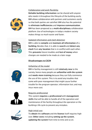Collaboration and work ﬂexibility
Reliable building information can be shared with anyone
who needs it throughout the lifecycle of the building easily.
BIM allows collaboration with partners and customers easily
so that both parties are satisﬁed. BIM also has the potential
to eliminate inefficiencies and improve communication.
BIM has been proposed as a multi-disciplinary collaboration
platform. Use of technologies in today’s modern society
makes things so much easier and faster.
Updated information and clash detection
BIM is able to compile and maintain all information of a
building. Besides that, it is able to search and detect any
clash from any location that is in conﬂict with each other.
This prevents future troubles and lost of money when
changes are needed to be made at a later stage.
Disadvantages to CSCM
Unfamiliar of the model
BIM in facility management is still relatively new to the
society, hence many people are unfamiliar with the system
and needs more training because they can fully commence
the use of this system. This is to avoid any troubles that
come with poor management that might cause further
trouble for the program operator, information lost, and may
incur more cost.
Requires professional
This system requires a professional with management
skills that will be able to handle all of the operation and
maintenance of the facility throughout the operation or the
building’s life cycle to prevent any mistakes.
High initial cost
To obtain the software and the license itself requires high
cost. Other costs including setting up the system,
updating the system from time to time and so on.  
 