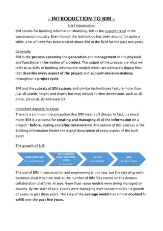 - INTRODUCTION TO BIM -
Brief Introduction
BIM stands for Building Information Modeling. BIM is the current trend in the
construction industry. Even though the technology has been around for quite a
while, a lot of news has been created about BIM in the ﬁeld for the past two years.
Generally,
BIM is the process spanning the generation and management of the physical
and functional information of a project. The output of the process are what we
refer to as BIMs or building information models which are ultimately digital ﬁles
that describe every aspect of the project and support decision-making
throughout a project cycle.
BIM and the subsets of BIM systems and similar technologies feature more than
just 3D (width, height, and depth) but may include further dimensions such as 4D
(time), 5D (cost), 6D and even 7D.
Important Aspects to Know:
There is a common misconception that BIM means 3D design. In fact, it's much
more. BIM is a process for creating and managing all of the information on a
project – before, during and after construction. The output of this process is the
Building Information Model, the digital description of every aspect of the built
asset.
The growth of BIM:
The use of BIM in construction and engineering is not new, but the rate of growth
becomes clear when we look at the number of BIM ﬁles stored on the Aconex
collaboration platform. In 2009, fewer than 10,000 models were being managed on
Aconex. By the start of 2013, clients were managing over 270,000 models – a growth
of 2,600% in just three years. The size of the average model has almost doubled to
54MB over the past ﬁve years. 
 