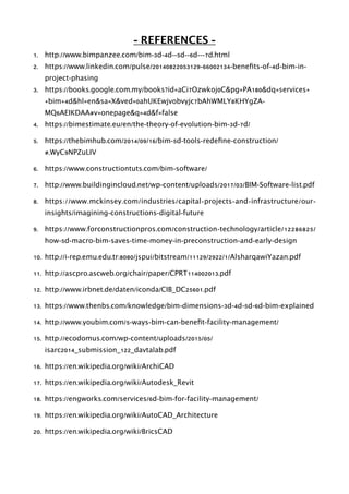 - REFERENCES -
1. http://www.bimpanzee.com/bim-3d-4d--5d--6d---7d.html
2. https://www.linkedin.com/pulse/20140822053129-66002134-beneﬁts-of-4d-bim-in-
project-phasing
3. https://books.google.com.my/books?id=aCi7Ozwkoj0C&pg=PA180&dq=services+
+bim+4d&hl=en&sa=X&ved=0ahUKEwjvobvyjc7bAhWMLY8KHYgZA-
MQ6AEIKDAA#v=onepage&q=4d&f=false
4. https://bimestimate.eu/en/the-theory-of-evolution-bim-3d-7d/
5. https://thebimhub.com/2014/09/16/bim-5d-tools-redeﬁne-construction/
#.WyC9NPZuLIV
6. https://www.constructiontuts.com/bim-software/
7. http://www.buildingincloud.net/wp-content/uploads/2017/03/BIM-Software-list.pdf
8. https://www.mckinsey.com/industries/capital-projects-and-infrastructure/our-
insights/imagining-constructions-digital-future
9. https://www.forconstructionpros.com/construction-technology/article/12286825/
how-5d-macro-bim-saves-time-money-in-preconstruction-and-early-design
10. http://i-rep.emu.edu.tr:8080/jspui/bitstream/11129/2922/1/AlsharqawiYazan.pdf
11. http://ascpro.ascweb.org/chair/paper/CPRT114002013.pdf
12. http://www.irbnet.de/daten/iconda/CIB_DC25601.pdf
13. https://www.thenbs.com/knowledge/bim-dimensions-3d-4d-5d-6d-bim-explained
14. http://www.youbim.com/5-ways-bim-can-beneﬁt-facility-management/
15. http://ecodomus.com/wp-content/uploads/2015/05/
isarc2014_submission_122_davtalab.pdf
16. https://en.wikipedia.org/wiki/ArchiCAD
17. https://en.wikipedia.org/wiki/Autodesk_Revit
18. https://engworks.com/services/6d-bim-for-facility-management/
19. https://en.wikipedia.org/wiki/AutoCAD_Architecture
20. https://en.wikipedia.org/wiki/BricsCAD
 