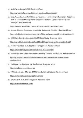21. ArchiFM. (n.d.). ArchiCAD. Retrieved from
http://www.archifm.net/archifm-net-functionality/archicad/
22. Aziz, N., Abdul, H., & Ariff, N. (2016, November 10). Building Information Modelling
(BIM) in Facilities Management: Opportunities to be Considered by Facility
Managers. Retrieved from
https://www.sciencedirect.com/science/article/pii/S1877042816315063
23. Bayyari, M. (2015, August 17). List of BIM Software & Providers. Retrieved from
https://thebimhub.com/2015/08/17/list-of-bim-software-providers/#.Wy9YLKczbIU
24. BCC Black Construction. (n.d). BIMFM Case Study. Retrieved from
http://www.blach.com/sites/default/ﬁles/BIM%20FM%20-%20Case%20Study.pdf
25. Bentley Facilities. (n.d.). Facilities Management. Retrieved from
https://www.bentley.edu/offices/facilities-management
26. Bentley Systems (2008, November 7). Bentley Facilties V8i Modules. Retrieved from
ftp://ftp.bentley.com/pub/help/facilities/08110527en/html/FacilitiesPlanner/
modules.htm
27. EcoDomus. (n.d.). About Us – EcoDomus. Retrieved from
http://ecodomus.com/about-us/
28. FM Systems. (2017, May 26). BIM for the Building Lifecycle. Retrieved from
https://fmsystems.com/our-software/bim/
29. Onuma-BIM. (n.d.). BIM Ecosystem. Retrieved from
http://www.onuma-bim.com/
 