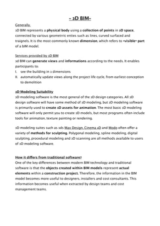 - 3D BIM-
Generally,
3D BIM represents a physical body using a collection of points in 3D space,
connected by various geometrric enties such as lines, curved surfaced and
traignels. It is the most commonly known dimension, which refers to “visible” part
of a bIM model.
Services provided by 3D BIM
3d BIM can generate views and informations according to the needs. It enables
participants to:
I. see the building in 3 dimensions
II. automatically update views along the project life cycle, from earliest conception
to demolition
3D Modeling Suitability
3D modeling software is the most general of the 3D design categories. All 3D
design software will have some method of 3D modeling, but 3D modeling software
is primarily used to create 3D assets for animation. The most basic 3D modeling
software will only permit you to create 3D models, but most programs often include
tools for animation, texture painting or rendering.
3D modeling suites such as 3ds Max Design, Cinema 4D and Modo often offer a
variety of methods for sculpting. Polygonal modeling, spline modeling, digital
sculpting, procedural modeling and 3D scanning are all methods available to users
of 3D modeling software.
How it differs from traditional software?
One of the key differences between modern BIM technology and traditional
software is that the objects created within BIM models represent actual
elements within a construction project. Therefore, the information in the BIM
model becomes more useful to designers, installers and cost consultants. This
information becomes useful when extracted by design teams and cost
management teams. 
 