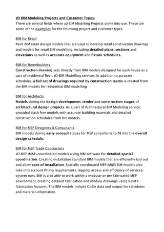 3D BIM Modeling Projects and Customer Types:
There are several ﬁelds where 3d BIM Modeling Projects come into use. These are
some of the examples for the following project and customer types.
BIM for Retail
Revit BIM retail design models that are used to develop retail construction drawings
and models for retail BIM modelling, including detailed plans, sections and
elevations as well as accurate equipment and ﬁxture schedules.
BIM for Homebuilders
Construction drawing sets directly from BIM models designed for each house as a
part of residential Revit 3D BIM Modelling services. In addition to accurate
schedules, a full set of drawings required by construction teams is created from
the BIM models for residential BIM modelling.
BIM for Architects
Models during the design development, tender and construction stages of
architectural design projects. As a part of Architectural BIM Modeling service,
provided clash free models with accurate building materials and detailed
construction schedules from the models.
BIM for MEP Designers & Consultants
BIM models during early concept stages for MEP consultants to ﬁt into the overall
design schedule.
BIM for MEP Trade Contractors
3D MEP (M&E) coordinated models using BIM software for detailed spatial
coordination. Creating installation standard BIM models that are efficiently laid out
and allow ease of installation. Spatially coordinated MEP (M&E) BIM models also
take into account ﬁtting requirements, lagging, access and efficiency of services/
system runs. BIM is also able to work within a modular or pre-fabricated MEP
environment, creating detailed fabrication and module drawings using Revit’s
fabrication features. The BIM models include CoBie data and output for schedules
and material information. 
 