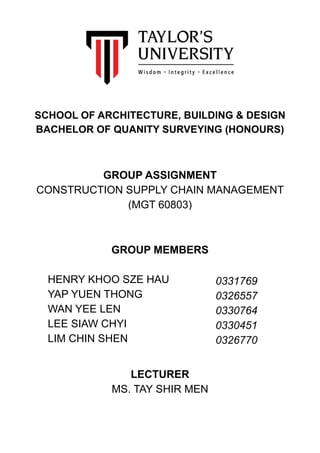  
SCHOOL OF ARCHITECTURE, BUILDING & DESIGN
BACHELOR OF QUANITY SURVEYING (HONOURS)
GROUP ASSIGNMENT
CONSTRUCTION SUPPLY CHAIN MANAGEMENT
(MGT 60803)
GROUP MEMBERS
HENRY KHOO SZE HAU
YAP YUEN THONG
WAN YEE LEN
LEE SIAW CHYI
LIM CHIN SHEN
LECTURER
MS. TAY SHIR MEN
0331769
0326557
0330764
0330451
0326770
 