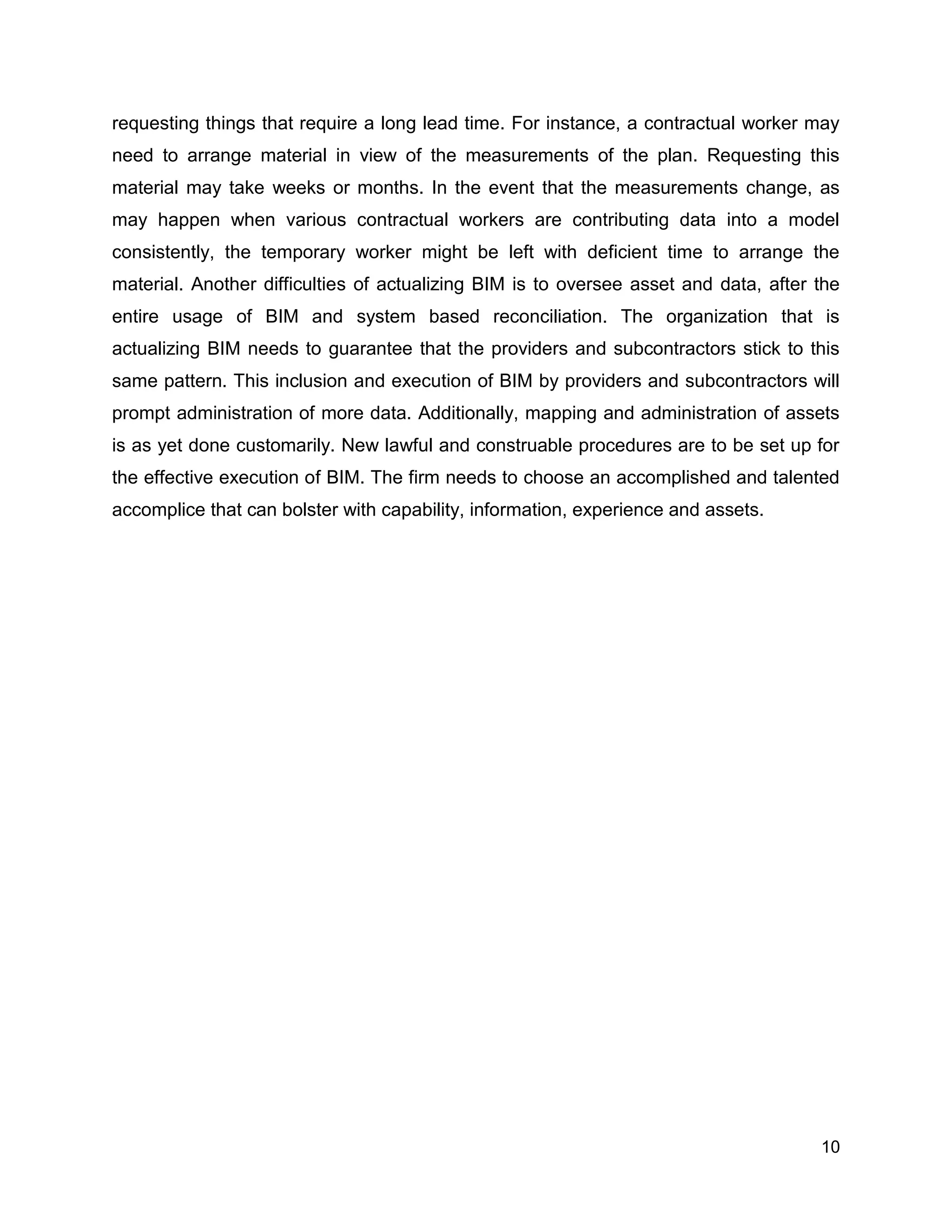 10
requesting things that require a long lead time. For instance, a contractual worker may
need to arrange material in view of the measurements of the plan. Requesting this
material may take weeks or months. In the event that the measurements change, as
may happen when various contractual workers are contributing data into a model
consistently, the temporary worker might be left with deficient time to arrange the
material. Another difficulties of actualizing BIM is to oversee asset and data, after the
entire usage of BIM and system based reconciliation. The organization that is
actualizing BIM needs to guarantee that the providers and subcontractors stick to this
same pattern. This inclusion and execution of BIM by providers and subcontractors will
prompt administration of more data. Additionally, mapping and administration of assets
is as yet done customarily. New lawful and construable procedures are to be set up for
the effective execution of BIM. The firm needs to choose an accomplished and talented
accomplice that can bolster with capability, information, experience and assets.
 
