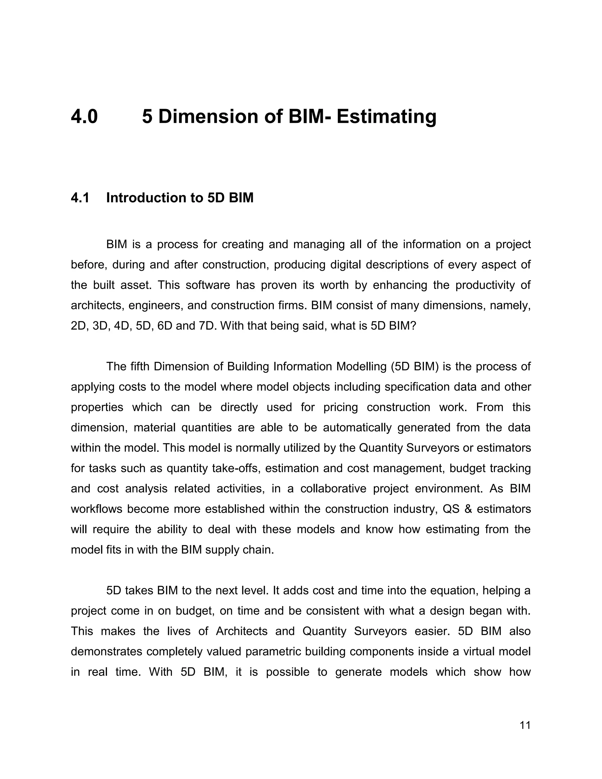 11
4.0 5 Dimension of BIM- Estimating
4.1 Introduction to 5D BIM
BIM is a process for creating and managing all of the information on a project
before, during and after construction, producing digital descriptions of every aspect of
the built asset. This software has proven its worth by enhancing the productivity of
architects, engineers, and construction firms. BIM consist of many dimensions, namely,
2D, 3D, 4D, 5D, 6D and 7D. With that being said, what is 5D BIM?
The fifth Dimension of Building Information Modelling (5D BIM) is the process of
applying costs to the model where model objects including specification data and other
properties which can be directly used for pricing construction work. From this
dimension, material quantities are able to be automatically generated from the data
within the model. This model is normally utilized by the Quantity Surveyors or estimators
for tasks such as quantity take-offs, estimation and cost management, budget tracking
and cost analysis related activities, in a collaborative project environment. As BIM
workflows become more established within the construction industry, QS & estimators
will require the ability to deal with these models and know how estimating from the
model fits in with the BIM supply chain.
5D takes BIM to the next level. It adds cost and time into the equation, helping a
project come in on budget, on time and be consistent with what a design began with.
This makes the lives of Architects and Quantity Surveyors easier. 5D BIM also
demonstrates completely valued parametric building components inside a virtual model
in real time. With 5D BIM, it is possible to generate models which show how
 