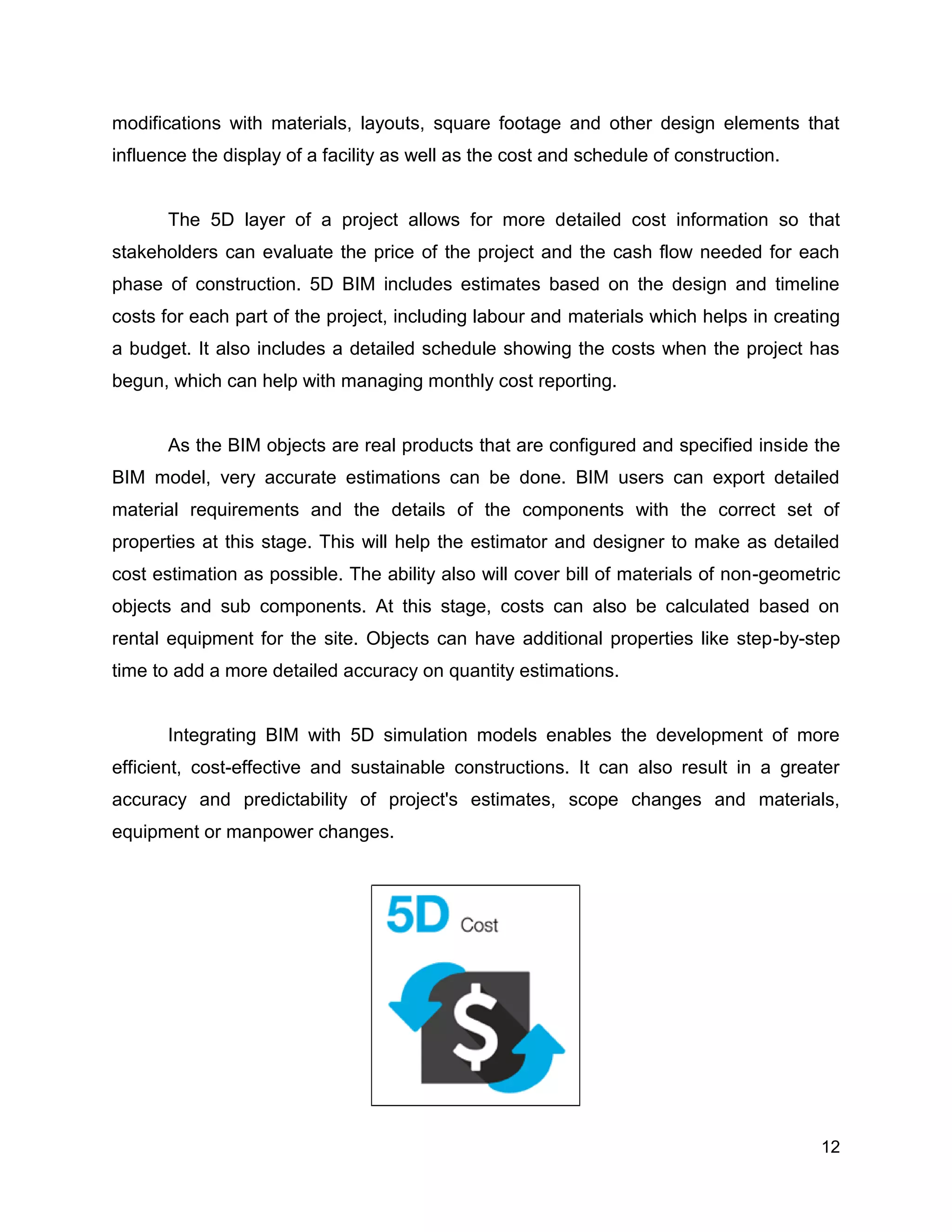 12
modifications with materials, layouts, square footage and other design elements that
influence the display of a facility as well as the cost and schedule of construction.
The 5D layer of a project allows for more detailed cost information so that
stakeholders can evaluate the price of the project and the cash flow needed for each
phase of construction. 5D BIM includes estimates based on the design and timeline
costs for each part of the project, including labour and materials which helps in creating
a budget. It also includes a detailed schedule showing the costs when the project has
begun, which can help with managing monthly cost reporting.
As the BIM objects are real products that are configured and specified inside the
BIM model, very accurate estimations can be done. BIM users can export detailed
material requirements and the details of the components with the correct set of
properties at this stage. This will help the estimator and designer to make as detailed
cost estimation as possible. The ability also will cover bill of materials of non-geometric
objects and sub components. At this stage, costs can also be calculated based on
rental equipment for the site. Objects can have additional properties like step-by-step
time to add a more detailed accuracy on quantity estimations.
Integrating BIM with 5D simulation models enables the development of more
efficient, cost-effective and sustainable constructions. It can also result in a greater
accuracy and predictability of project's estimates, scope changes and materials,
equipment or manpower changes.
 