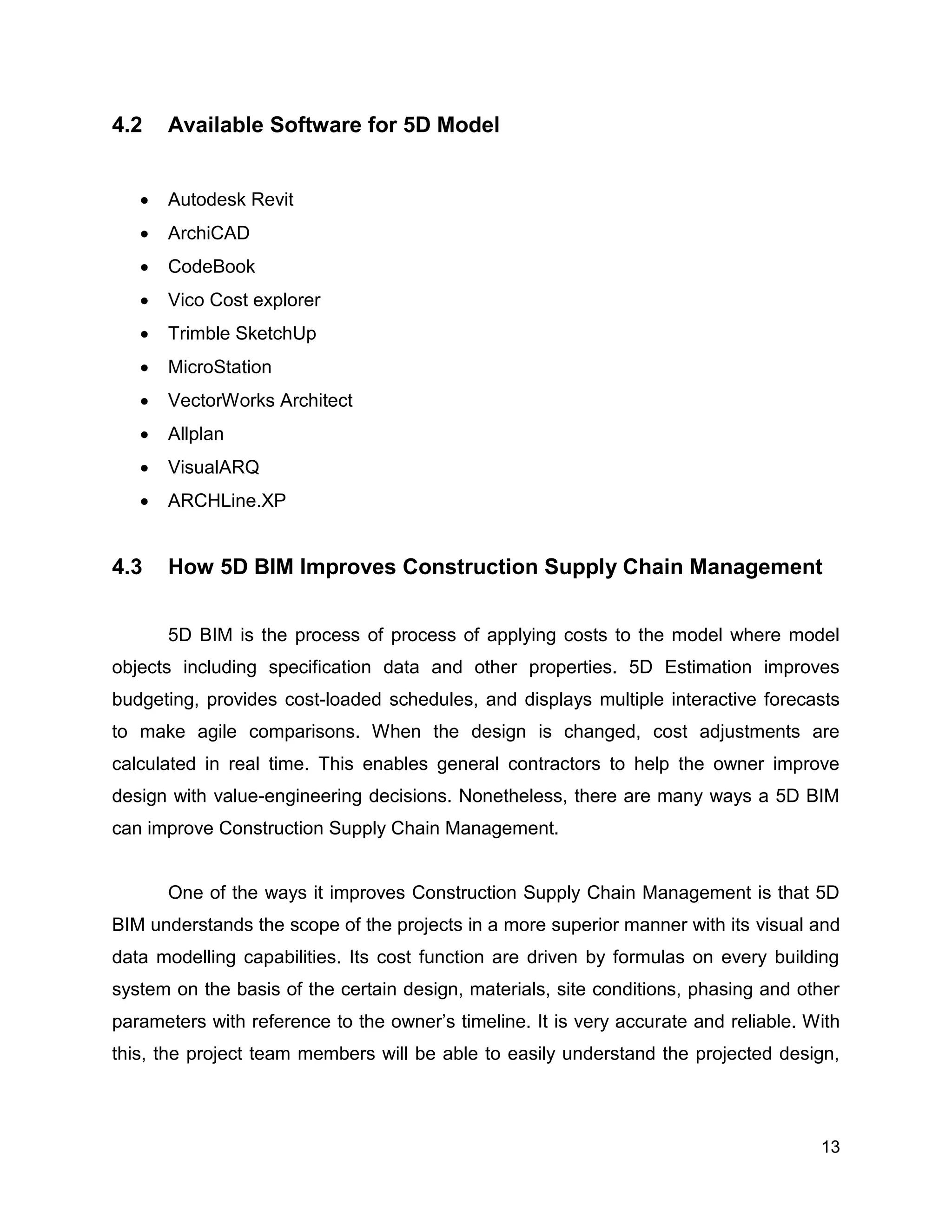 13
4.2 Available Software for 5D Model
 Autodesk Revit
 ArchiCAD
 CodeBook
 Vico Cost explorer
 Trimble SketchUp
 MicroStation
 VectorWorks Architect
 Allplan
 VisualARQ
 ARCHLine.XP
4.3 How 5D BIM Improves Construction Supply Chain Management
5D BIM is the process of process of applying costs to the model where model
objects including specification data and other properties. 5D Estimation improves
budgeting, provides cost-loaded schedules, and displays multiple interactive forecasts
to make agile comparisons. When the design is changed, cost adjustments are
calculated in real time. This enables general contractors to help the owner improve
design with value-engineering decisions. Nonetheless, there are many ways a 5D BIM
can improve Construction Supply Chain Management.
One of the ways it improves Construction Supply Chain Management is that 5D
BIM understands the scope of the projects in a more superior manner with its visual and
data modelling capabilities. Its cost function are driven by formulas on every building
system on the basis of the certain design, materials, site conditions, phasing and other
parameters with reference to the owner’s timeline. It is very accurate and reliable. With
this, the project team members will be able to easily understand the projected design,
 