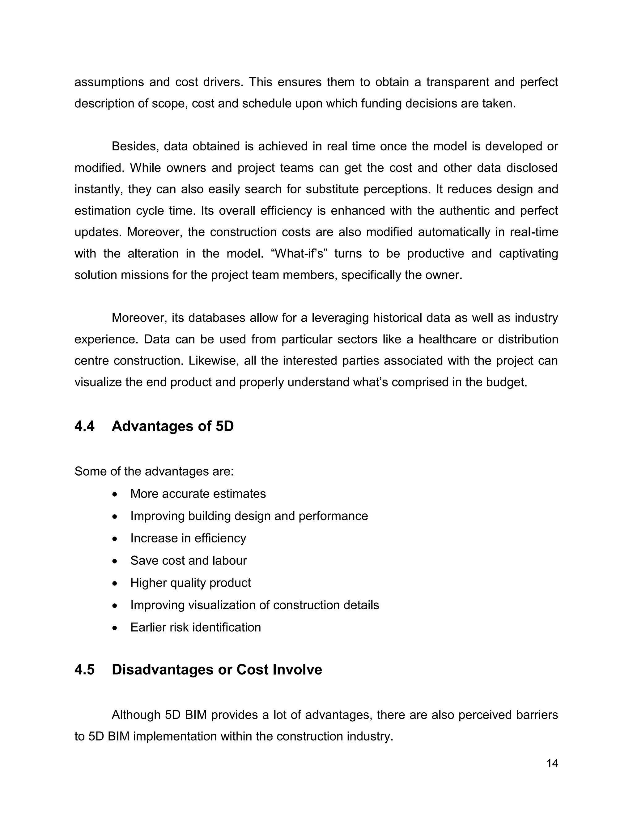 14
assumptions and cost drivers. This ensures them to obtain a transparent and perfect
description of scope, cost and schedule upon which funding decisions are taken.
Besides, data obtained is achieved in real time once the model is developed or
modified. While owners and project teams can get the cost and other data disclosed
instantly, they can also easily search for substitute perceptions. It reduces design and
estimation cycle time. Its overall efficiency is enhanced with the authentic and perfect
updates. Moreover, the construction costs are also modified automatically in real-time
with the alteration in the model. “What-if’s” turns to be productive and captivating
solution missions for the project team members, specifically the owner.
Moreover, its databases allow for a leveraging historical data as well as industry
experience. Data can be used from particular sectors like a healthcare or distribution
centre construction. Likewise, all the interested parties associated with the project can
visualize the end product and properly understand what’s comprised in the budget.
4.4 Advantages of 5D
Some of the advantages are:
 More accurate estimates
 Improving building design and performance
 Increase in efficiency
 Save cost and labour
 Higher quality product
 Improving visualization of construction details
 Earlier risk identification
4.5 Disadvantages or Cost Involve
Although 5D BIM provides a lot of advantages, there are also perceived barriers
to 5D BIM implementation within the construction industry.
 