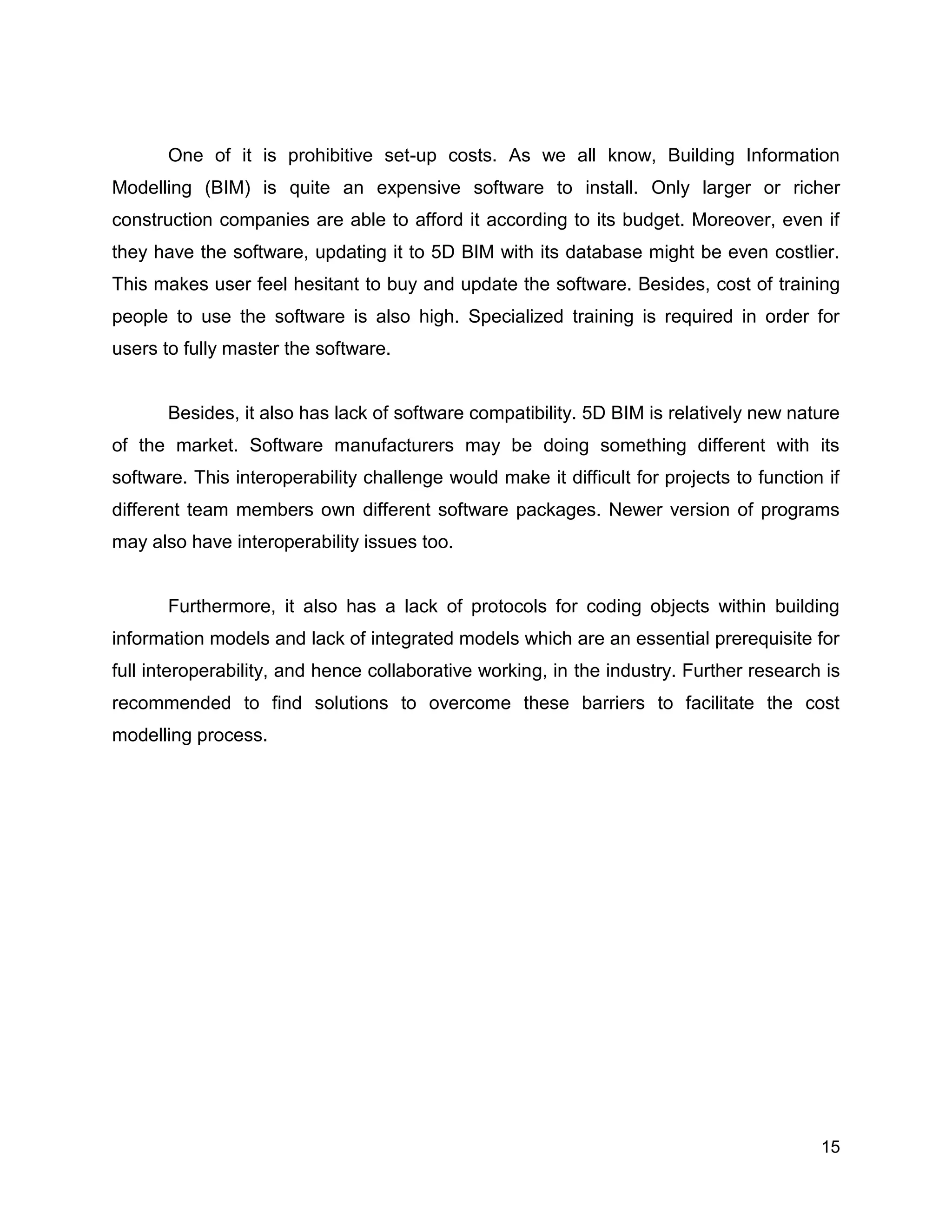 15
One of it is prohibitive set-up costs. As we all know, Building Information
Modelling (BIM) is quite an expensive software to install. Only larger or richer
construction companies are able to afford it according to its budget. Moreover, even if
they have the software, updating it to 5D BIM with its database might be even costlier.
This makes user feel hesitant to buy and update the software. Besides, cost of training
people to use the software is also high. Specialized training is required in order for
users to fully master the software.
Besides, it also has lack of software compatibility. 5D BIM is relatively new nature
of the market. Software manufacturers may be doing something different with its
software. This interoperability challenge would make it difficult for projects to function if
different team members own different software packages. Newer version of programs
may also have interoperability issues too.
Furthermore, it also has a lack of protocols for coding objects within building
information models and lack of integrated models which are an essential prerequisite for
full interoperability, and hence collaborative working, in the industry. Further research is
recommended to find solutions to overcome these barriers to facilitate the cost
modelling process.
 