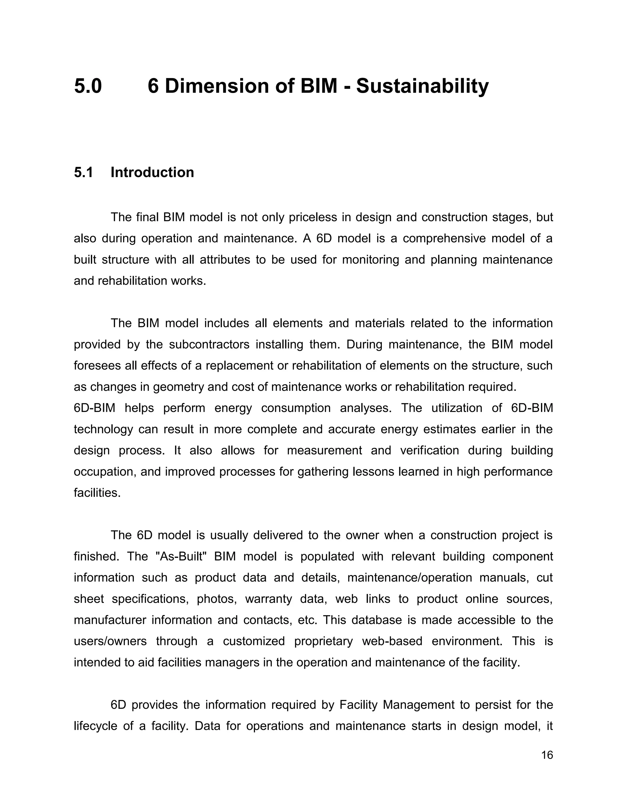 16
5.0 6 Dimension of BIM - Sustainability
5.1 Introduction
The final BIM model is not only priceless in design and construction stages, but
also during operation and maintenance. A 6D model is a comprehensive model of a
built structure with all attributes to be used for monitoring and planning maintenance
and rehabilitation works.
The BIM model includes all elements and materials related to the information
provided by the subcontractors installing them. During maintenance, the BIM model
foresees all effects of a replacement or rehabilitation of elements on the structure, such
as changes in geometry and cost of maintenance works or rehabilitation required.
6D-BIM helps perform energy consumption analyses. The utilization of 6D-BIM
technology can result in more complete and accurate energy estimates earlier in the
design process. It also allows for measurement and verification during building
occupation, and improved processes for gathering lessons learned in high performance
facilities.
The 6D model is usually delivered to the owner when a construction project is
finished. The "As-Built" BIM model is populated with relevant building component
information such as product data and details, maintenance/operation manuals, cut
sheet specifications, photos, warranty data, web links to product online sources,
manufacturer information and contacts, etc. This database is made accessible to the
users/owners through a customized proprietary web-based environment. This is
intended to aid facilities managers in the operation and maintenance of the facility.
6D provides the information required by Facility Management to persist for the
lifecycle of a facility. Data for operations and maintenance starts in design model, it
 