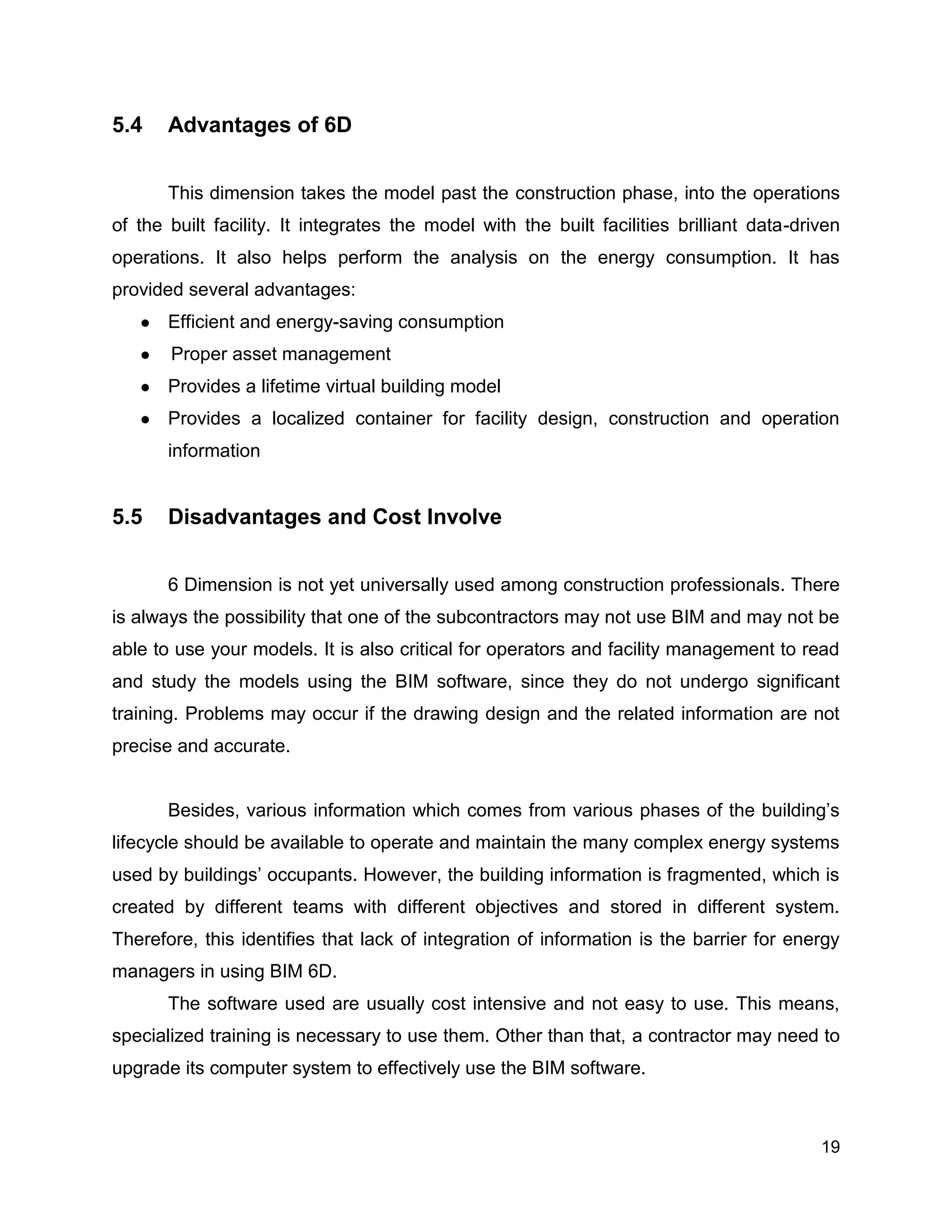 19
5.4 Advantages of 6D
This dimension takes the model past the construction phase, into the operations
of the built facility. It integrates the model with the built facilities brilliant data-driven
operations. It also helps perform the analysis on the energy consumption. It has
provided several advantages:
● Efficient and energy-saving consumption
● Proper asset management
● Provides a lifetime virtual building model
● Provides a localized container for facility design, construction and operation
information
5.5 Disadvantages and Cost Involve
6 Dimension is not yet universally used among construction professionals. There
is always the possibility that one of the subcontractors may not use BIM and may not be
able to use your models. It is also critical for operators and facility management to read
and study the models using the BIM software, since they do not undergo significant
training. Problems may occur if the drawing design and the related information are not
precise and accurate.
Besides, various information which comes from various phases of the building’s
lifecycle should be available to operate and maintain the many complex energy systems
used by buildings’ occupants. However, the building information is fragmented, which is
created by different teams with different objectives and stored in different system.
Therefore, this identifies that lack of integration of information is the barrier for energy
managers in using BIM 6D.
The software used are usually cost intensive and not easy to use. This means,
specialized training is necessary to use them. Other than that, a contractor may need to
upgrade its computer system to effectively use the BIM software.
 