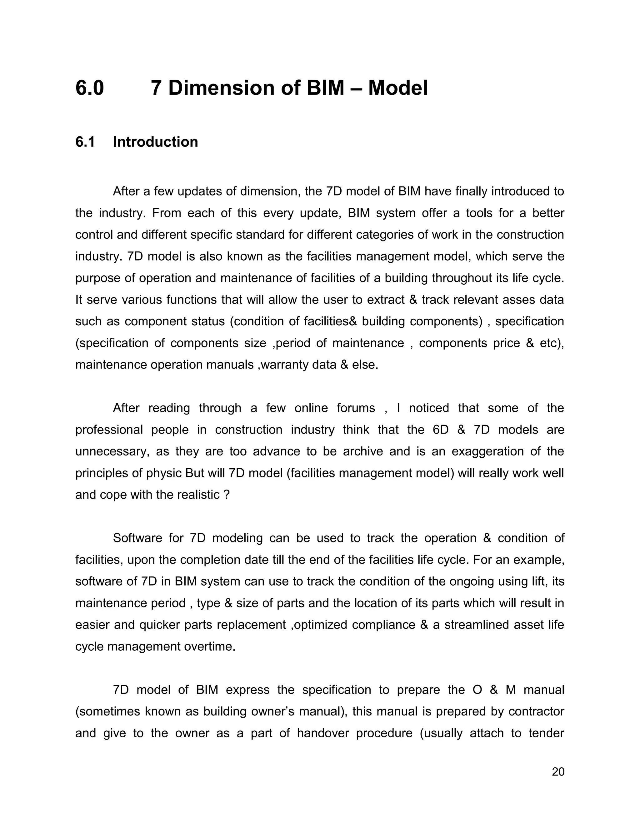 20
6.0 7 Dimension of BIM – Model
6.1 Introduction
After a few updates of dimension, the 7D model of BIM have finally introduced to
the industry. From each of this every update, BIM system offer a tools for a better
control and different specific standard for different categories of work in the construction
industry. 7D model is also known as the facilities management model, which serve the
purpose of operation and maintenance of facilities of a building throughout its life cycle.
It serve various functions that will allow the user to extract & track relevant asses data
such as component status (condition of facilities& building components) , specification
(specification of components size ,period of maintenance , components price & etc),
maintenance operation manuals ,warranty data & else.
After reading through a few online forums , I noticed that some of the
professional people in construction industry think that the 6D & 7D models are
unnecessary, as they are too advance to be archive and is an exaggeration of the
principles of physic But will 7D model (facilities management model) will really work well
and cope with the realistic ?
Software for 7D modeling can be used to track the operation & condition of
facilities, upon the completion date till the end of the facilities life cycle. For an example,
software of 7D in BIM system can use to track the condition of the ongoing using lift, its
maintenance period , type & size of parts and the location of its parts which will result in
easier and quicker parts replacement ,optimized compliance & a streamlined asset life
cycle management overtime.
7D model of BIM express the specification to prepare the O & M manual
(sometimes known as building owner’s manual), this manual is prepared by contractor
and give to the owner as a part of handover procedure (usually attach to tender
 