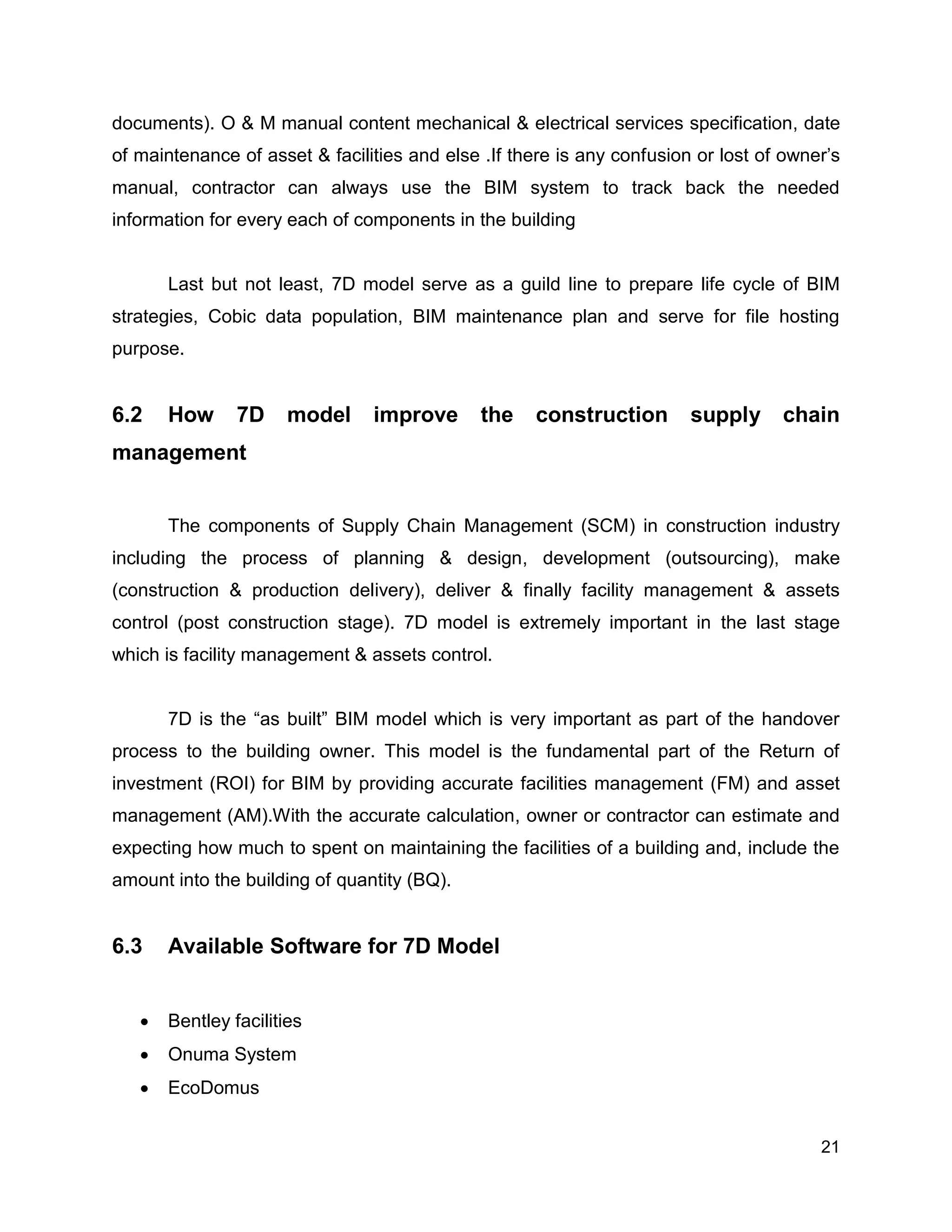 21
documents). O & M manual content mechanical & electrical services specification, date
of maintenance of asset & facilities and else .If there is any confusion or lost of owner’s
manual, contractor can always use the BIM system to track back the needed
information for every each of components in the building
Last but not least, 7D model serve as a guild line to prepare life cycle of BIM
strategies, Cobic data population, BIM maintenance plan and serve for file hosting
purpose.
6.2 How 7D model improve the construction supply chain
management
The components of Supply Chain Management (SCM) in construction industry
including the process of planning & design, development (outsourcing), make
(construction & production delivery), deliver & finally facility management & assets
control (post construction stage). 7D model is extremely important in the last stage
which is facility management & assets control.
7D is the “as built” BIM model which is very important as part of the handover
process to the building owner. This model is the fundamental part of the Return of
investment (ROI) for BIM by providing accurate facilities management (FM) and asset
management (AM).With the accurate calculation, owner or contractor can estimate and
expecting how much to spent on maintaining the facilities of a building and, include the
amount into the building of quantity (BQ).
6.3 Available Software for 7D Model
 Bentley facilities
 Onuma System
 EcoDomus
 