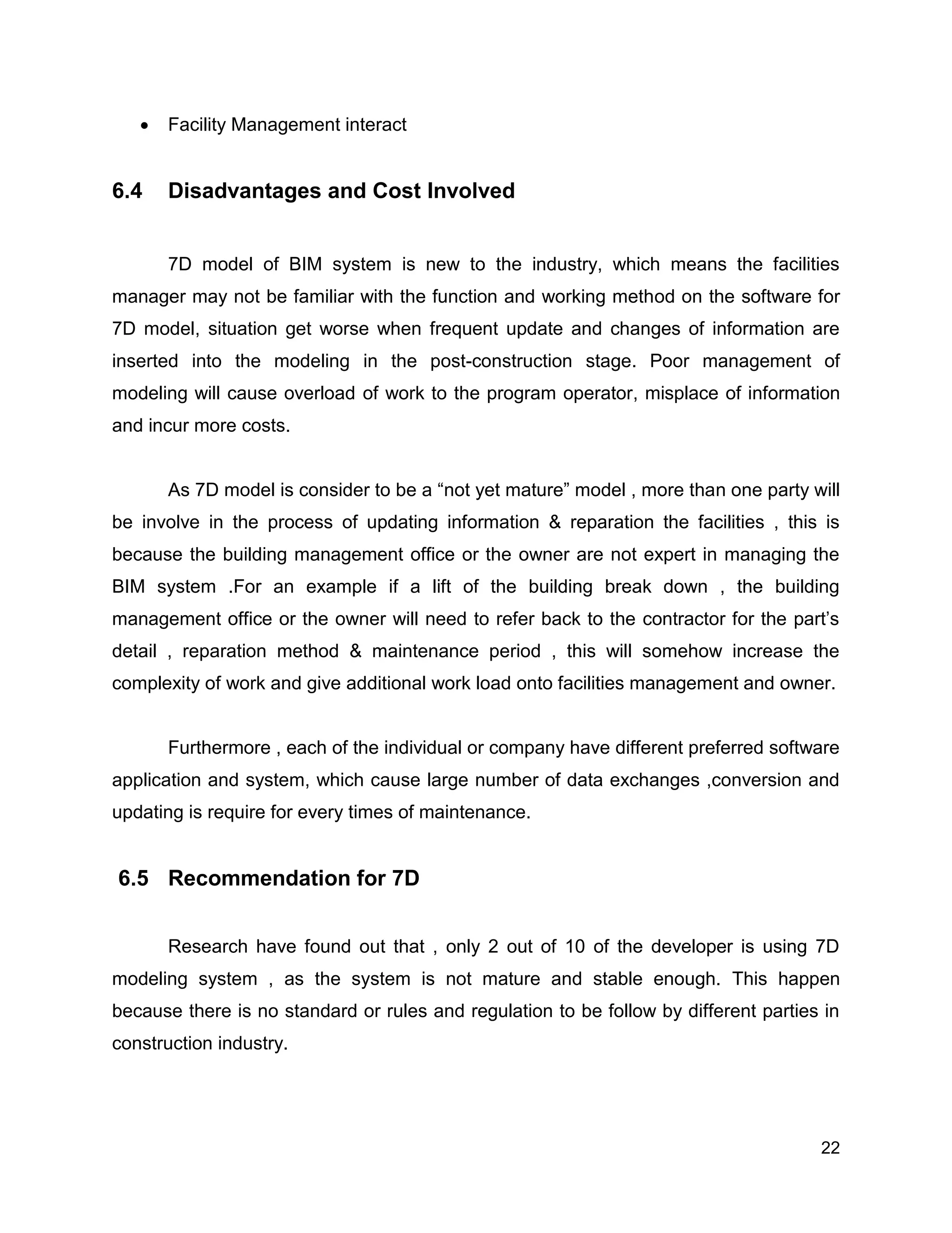 22
 Facility Management interact
6.4 Disadvantages and Cost Involved
7D model of BIM system is new to the industry, which means the facilities
manager may not be familiar with the function and working method on the software for
7D model, situation get worse when frequent update and changes of information are
inserted into the modeling in the post-construction stage. Poor management of
modeling will cause overload of work to the program operator, misplace of information
and incur more costs.
As 7D model is consider to be a “not yet mature” model , more than one party will
be involve in the process of updating information & reparation the facilities , this is
because the building management office or the owner are not expert in managing the
BIM system .For an example if a lift of the building break down , the building
management office or the owner will need to refer back to the contractor for the part’s
detail , reparation method & maintenance period , this will somehow increase the
complexity of work and give additional work load onto facilities management and owner.
Furthermore , each of the individual or company have different preferred software
application and system, which cause large number of data exchanges ,conversion and
updating is require for every times of maintenance.
6.5 Recommendation for 7D
Research have found out that , only 2 out of 10 of the developer is using 7D
modeling system , as the system is not mature and stable enough. This happen
because there is no standard or rules and regulation to be follow by different parties in
construction industry.
 