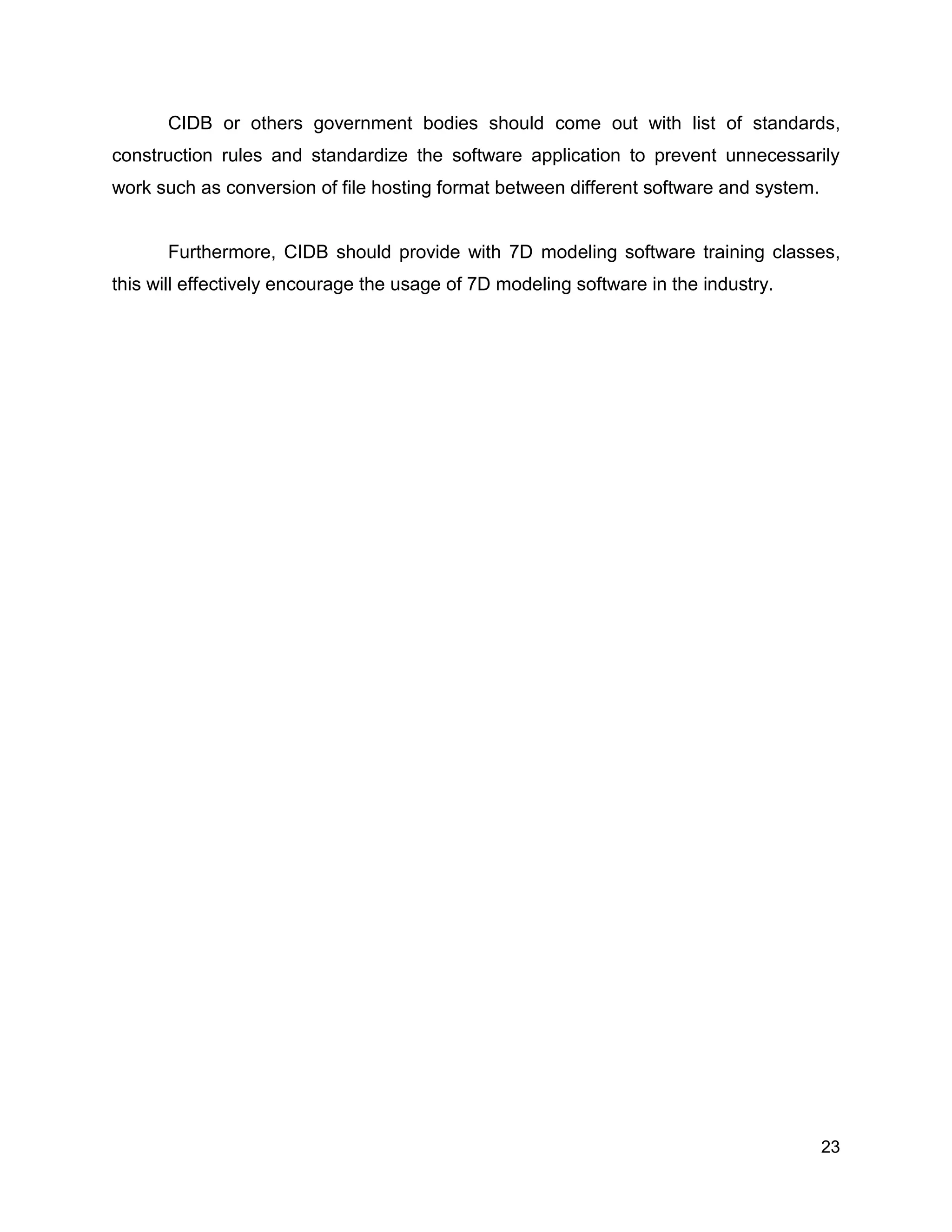 23
CIDB or others government bodies should come out with list of standards,
construction rules and standardize the software application to prevent unnecessarily
work such as conversion of file hosting format between different software and system.
Furthermore, CIDB should provide with 7D modeling software training classes,
this will effectively encourage the usage of 7D modeling software in the industry.
 