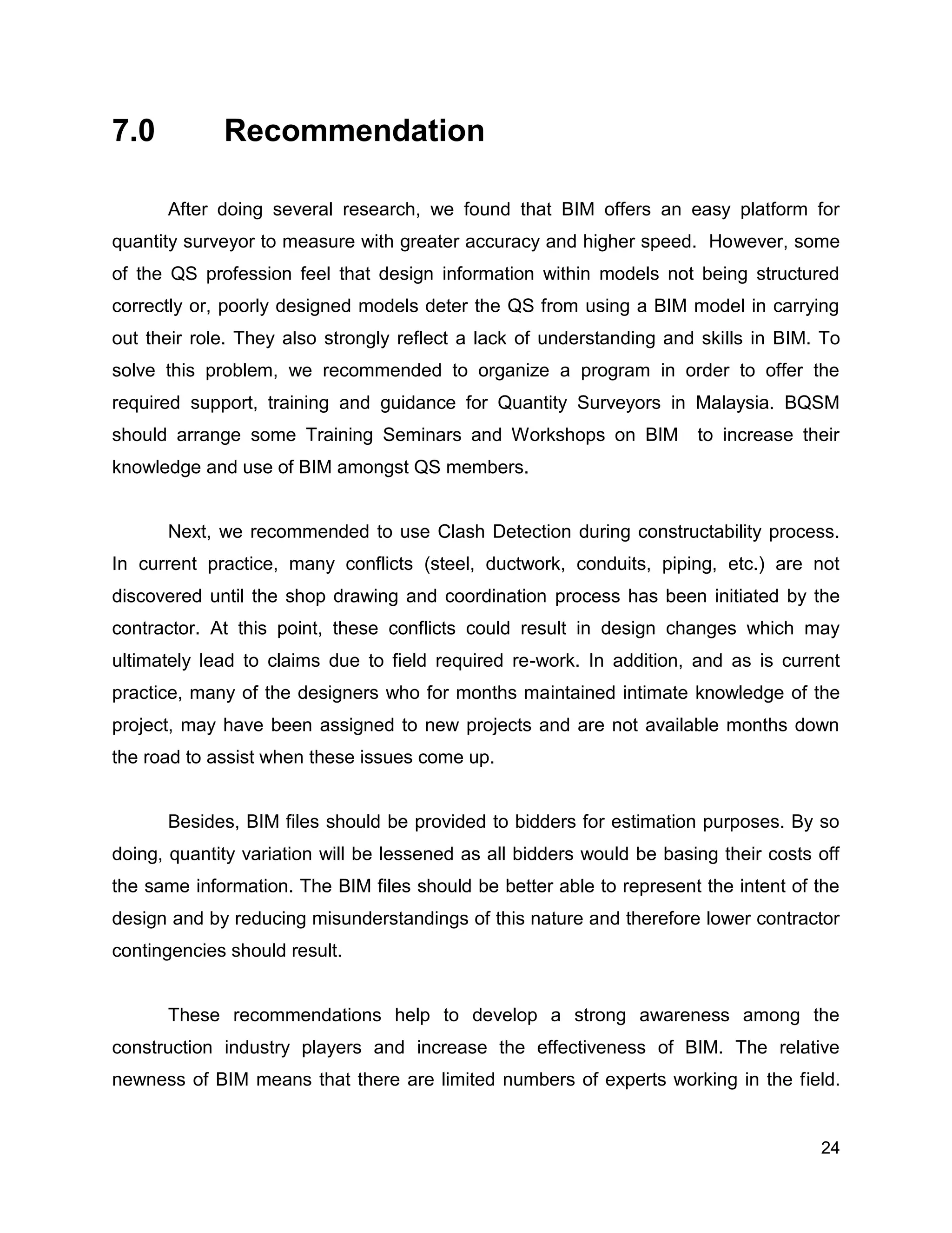 24
7.0 Recommendation
After doing several research, we found that BIM offers an easy platform for
quantity surveyor to measure with greater accuracy and higher speed. However, some
of the QS profession feel that design information within models not being structured
correctly or, poorly designed models deter the QS from using a BIM model in carrying
out their role. They also strongly reflect a lack of understanding and skills in BIM. To
solve this problem, we recommended to organize a program in order to offer the
required support, training and guidance for Quantity Surveyors in Malaysia. BQSM
should arrange some Training Seminars and Workshops on BIM to increase their
knowledge and use of BIM amongst QS members.
Next, we recommended to use Clash Detection during constructability process.
In current practice, many conflicts (steel, ductwork, conduits, piping, etc.) are not
discovered until the shop drawing and coordination process has been initiated by the
contractor. At this point, these conflicts could result in design changes which may
ultimately lead to claims due to field required re-work. In addition, and as is current
practice, many of the designers who for months maintained intimate knowledge of the
project, may have been assigned to new projects and are not available months down
the road to assist when these issues come up.
Besides, BIM files should be provided to bidders for estimation purposes. By so
doing, quantity variation will be lessened as all bidders would be basing their costs off
the same information. The BIM files should be better able to represent the intent of the
design and by reducing misunderstandings of this nature and therefore lower contractor
contingencies should result.
These recommendations help to develop a strong awareness among the
construction industry players and increase the effectiveness of BIM. The relative
newness of BIM means that there are limited numbers of experts working in the field.
 