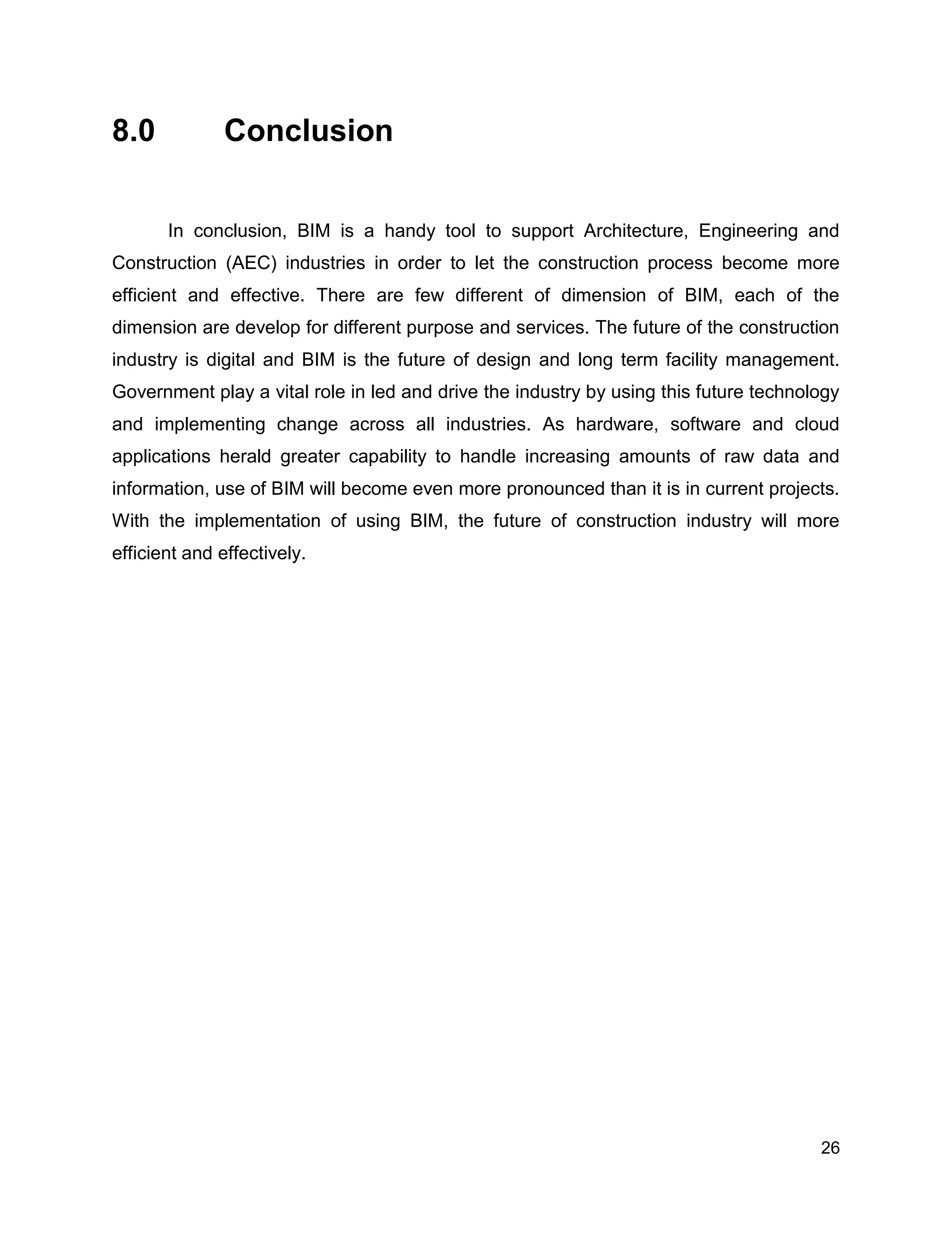 26
8.0 Conclusion
In conclusion, BIM is a handy tool to support Architecture, Engineering and
Construction (AEC) industries in order to let the construction process become more
efficient and effective. There are few different of dimension of BIM, each of the
dimension are develop for different purpose and services. The future of the construction
industry is digital and BIM is the future of design and long term facility management.
Government play a vital role in led and drive the industry by using this future technology
and implementing change across all industries. As hardware, software and cloud
applications herald greater capability to handle increasing amounts of raw data and
information, use of BIM will become even more pronounced than it is in current projects.
With the implementation of using BIM, the future of construction industry will more
efficient and effectively.
 