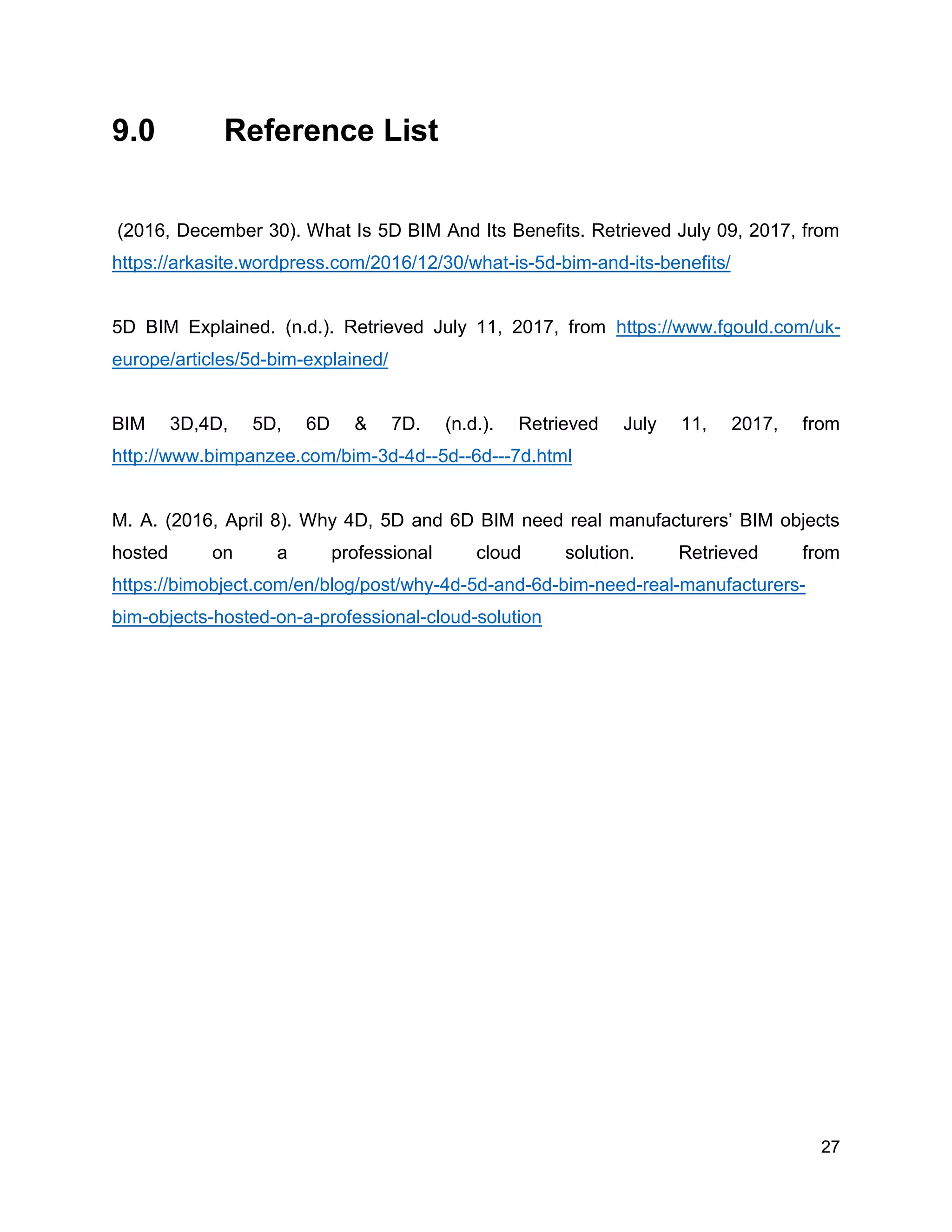 27
9.0 Reference List
(2016, December 30). What Is 5D BIM And Its Benefits. Retrieved July 09, 2017, from
https://arkasite.wordpress.com/2016/12/30/what-is-5d-bim-and-its-benefits/
5D BIM Explained. (n.d.). Retrieved July 11, 2017, from https://www.fgould.com/uk-
europe/articles/5d-bim-explained/
BIM 3D,4D, 5D, 6D & 7D. (n.d.). Retrieved July 11, 2017, from
http://www.bimpanzee.com/bim-3d-4d--5d--6d---7d.html
M. A. (2016, April 8). Why 4D, 5D and 6D BIM need real manufacturers’ BIM objects
hosted on a professional cloud solution. Retrieved from
https://bimobject.com/en/blog/post/why-4d-5d-and-6d-bim-need-real-manufacturers-
bim-objects-hosted-on-a-professional-cloud-solution
 