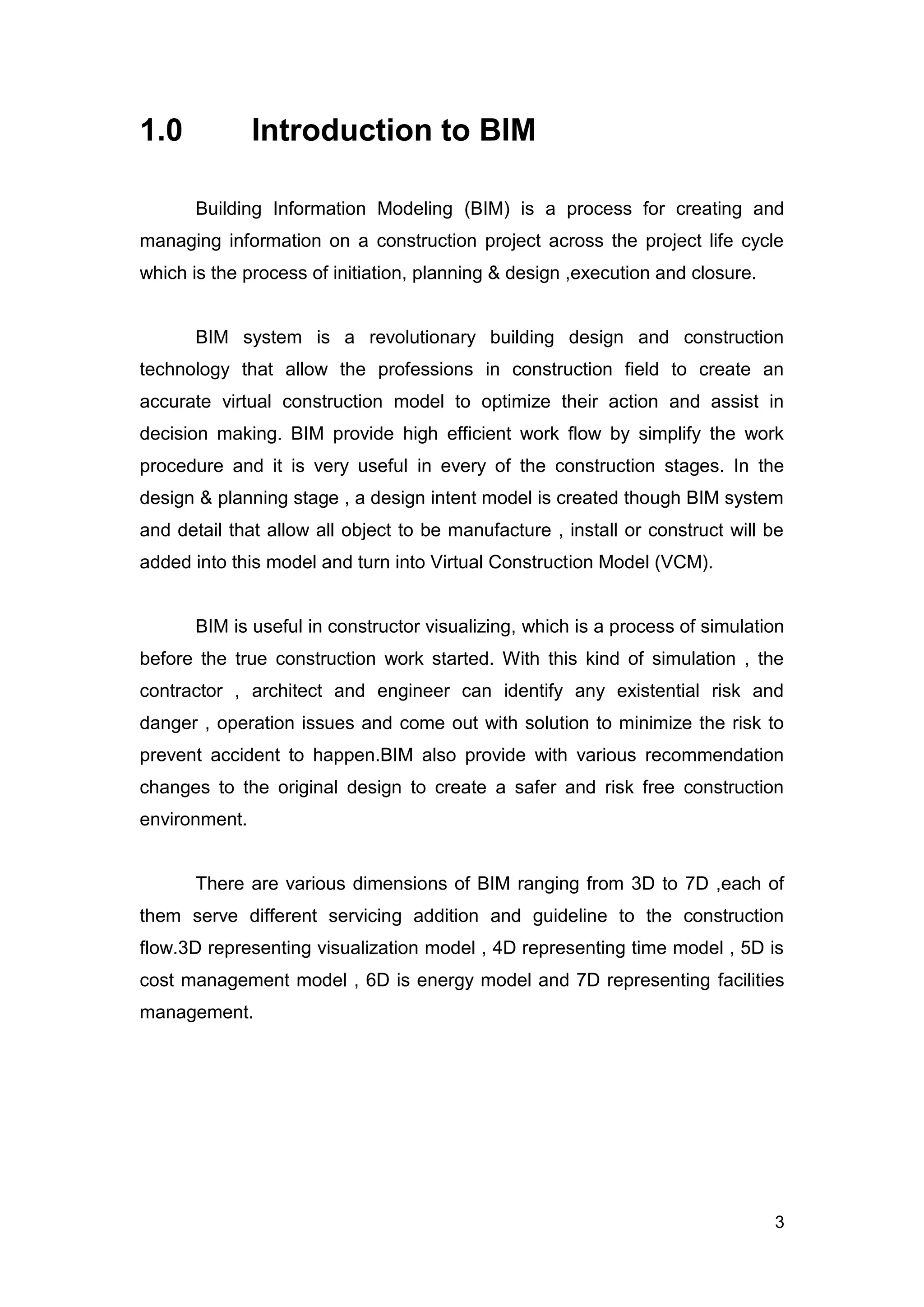 3
1.0 Introduction to BIM
Building Information Modeling (BIM) is a process for creating and
managing information on a construction project across the project life cycle
which is the process of initiation, planning & design ,execution and closure.
BIM system is a revolutionary building design and construction
technology that allow the professions in construction field to create an
accurate virtual construction model to optimize their action and assist in
decision making. BIM provide high efficient work flow by simplify the work
procedure and it is very useful in every of the construction stages. In the
design & planning stage , a design intent model is created though BIM system
and detail that allow all object to be manufacture , install or construct will be
added into this model and turn into Virtual Construction Model (VCM).
BIM is useful in constructor visualizing, which is a process of simulation
before the true construction work started. With this kind of simulation , the
contractor , architect and engineer can identify any existential risk and
danger , operation issues and come out with solution to minimize the risk to
prevent accident to happen.BIM also provide with various recommendation
changes to the original design to create a safer and risk free construction
environment.
There are various dimensions of BIM ranging from 3D to 7D ,each of
them serve different servicing addition and guideline to the construction
flow.3D representing visualization model , 4D representing time model , 5D is
cost management model , 6D is energy model and 7D representing facilities
management.
 