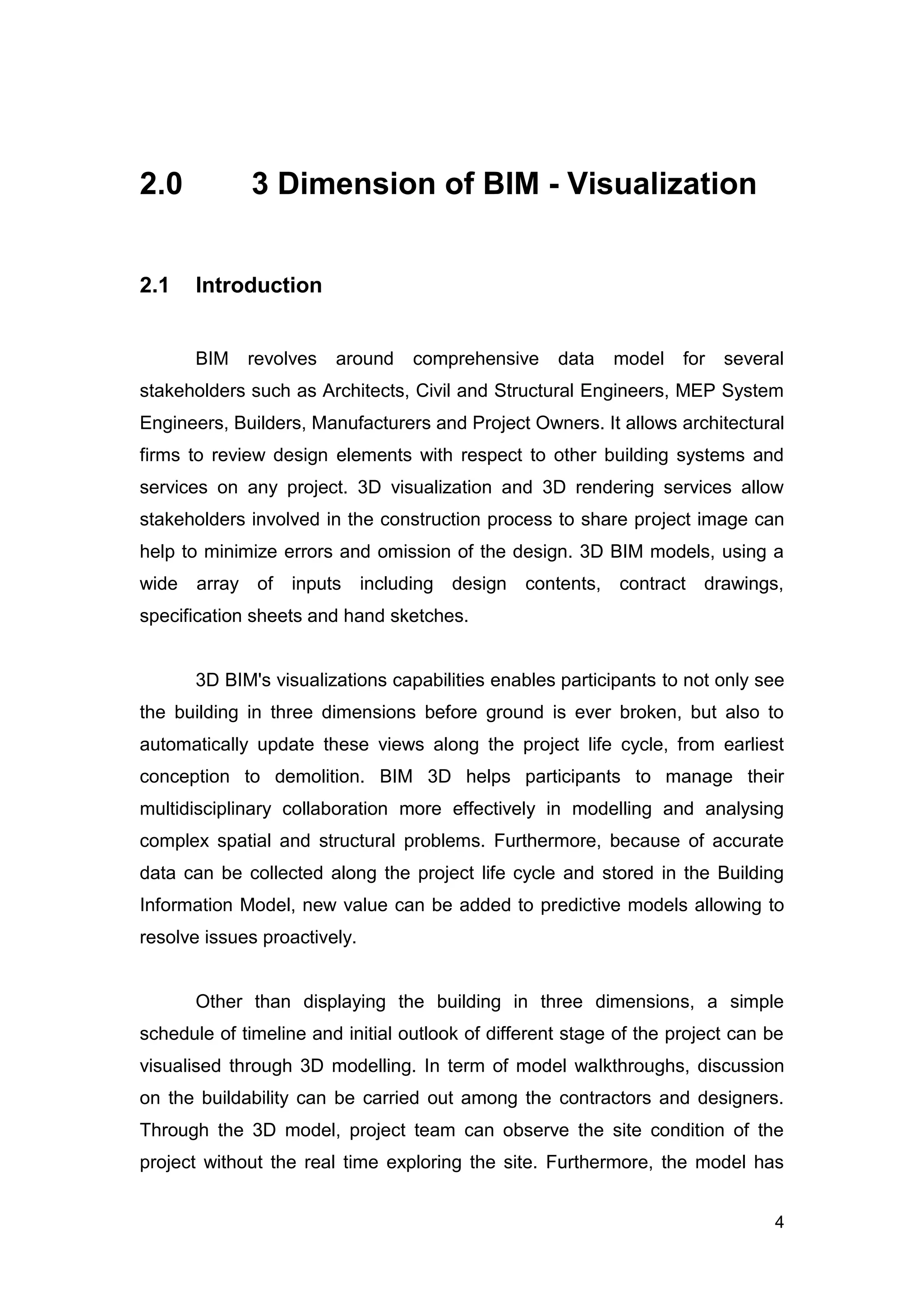 4
2.0 3 Dimension of BIM - Visualization
2.1 Introduction
BIM revolves around comprehensive data model for several
stakeholders such as Architects, Civil and Structural Engineers, MEP System
Engineers, Builders, Manufacturers and Project Owners. It allows architectural
firms to review design elements with respect to other building systems and
services on any project. 3D visualization and 3D rendering services allow
stakeholders involved in the construction process to share project image can
help to minimize errors and omission of the design. 3D BIM models, using a
wide array of inputs including design contents, contract drawings,
specification sheets and hand sketches.
3D BIM's visualizations capabilities enables participants to not only see
the building in three dimensions before ground is ever broken, but also to
automatically update these views along the project life cycle, from earliest
conception to demolition. BIM 3D helps participants to manage their
multidisciplinary collaboration more effectively in modelling and analysing
complex spatial and structural problems. Furthermore, because of accurate
data can be collected along the project life cycle and stored in the Building
Information Model, new value can be added to predictive models allowing to
resolve issues proactively.
Other than displaying the building in three dimensions, a simple
schedule of timeline and initial outlook of different stage of the project can be
visualised through 3D modelling. In term of model walkthroughs, discussion
on the buildability can be carried out among the contractors and designers.
Through the 3D model, project team can observe the site condition of the
project without the real time exploring the site. Furthermore, the model has
 