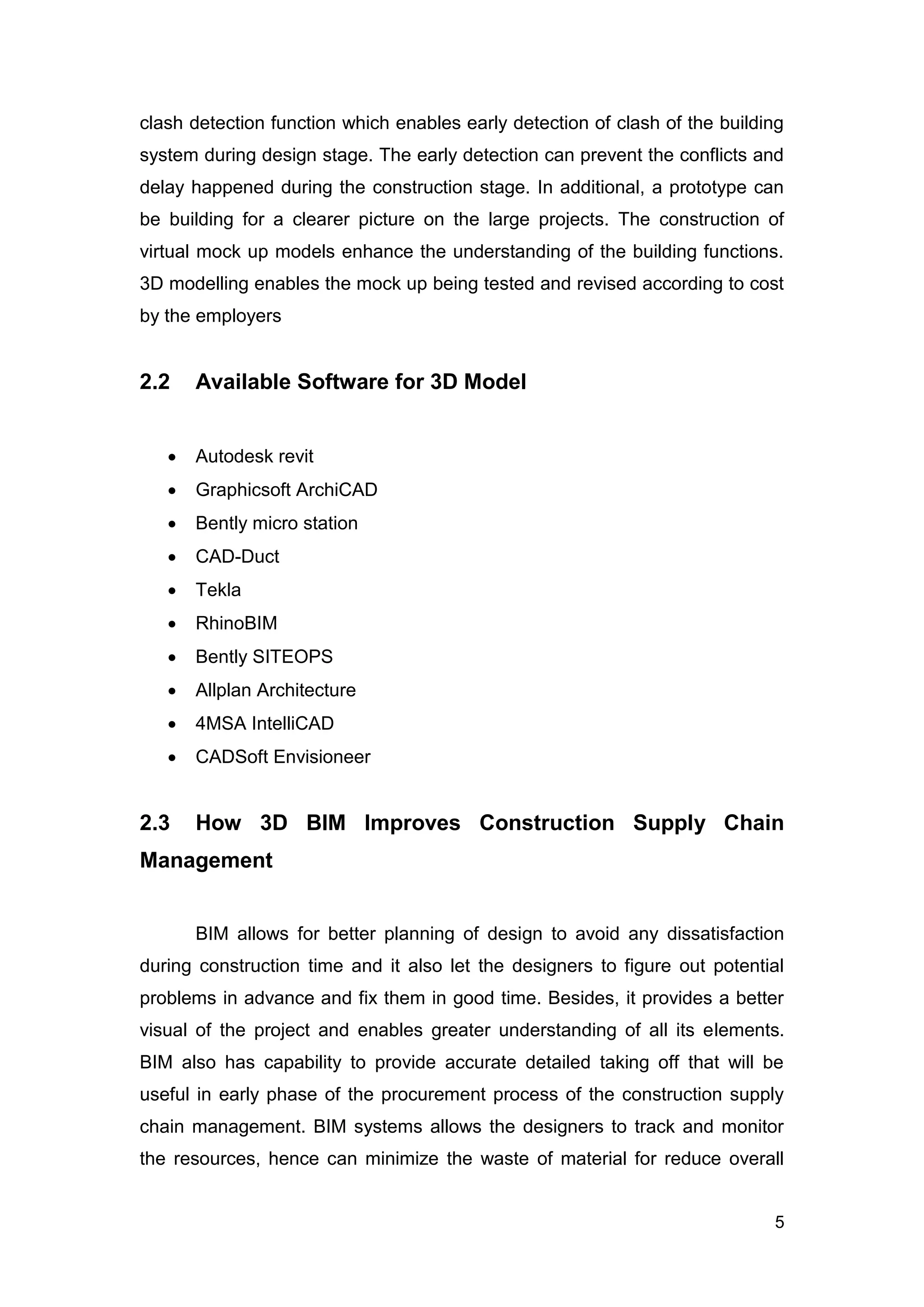 5
clash detection function which enables early detection of clash of the building
system during design stage. The early detection can prevent the conflicts and
delay happened during the construction stage. In additional, a prototype can
be building for a clearer picture on the large projects. The construction of
virtual mock up models enhance the understanding of the building functions.
3D modelling enables the mock up being tested and revised according to cost
by the employers
2.2 Available Software for 3D Model
 Autodesk revit
 Graphicsoft ArchiCAD
 Bently micro station
 CAD-Duct
 Tekla
 RhinoBIM
 Bently SITEOPS
 Allplan Architecture
 4MSA IntelliCAD
 CADSoft Envisioneer
2.3 How 3D BIM Improves Construction Supply Chain
Management
BIM allows for better planning of design to avoid any dissatisfaction
during construction time and it also let the designers to figure out potential
problems in advance and fix them in good time. Besides, it provides a better
visual of the project and enables greater understanding of all its elements.
BIM also has capability to provide accurate detailed taking off that will be
useful in early phase of the procurement process of the construction supply
chain management. BIM systems allows the designers to track and monitor
the resources, hence can minimize the waste of material for reduce overall
 