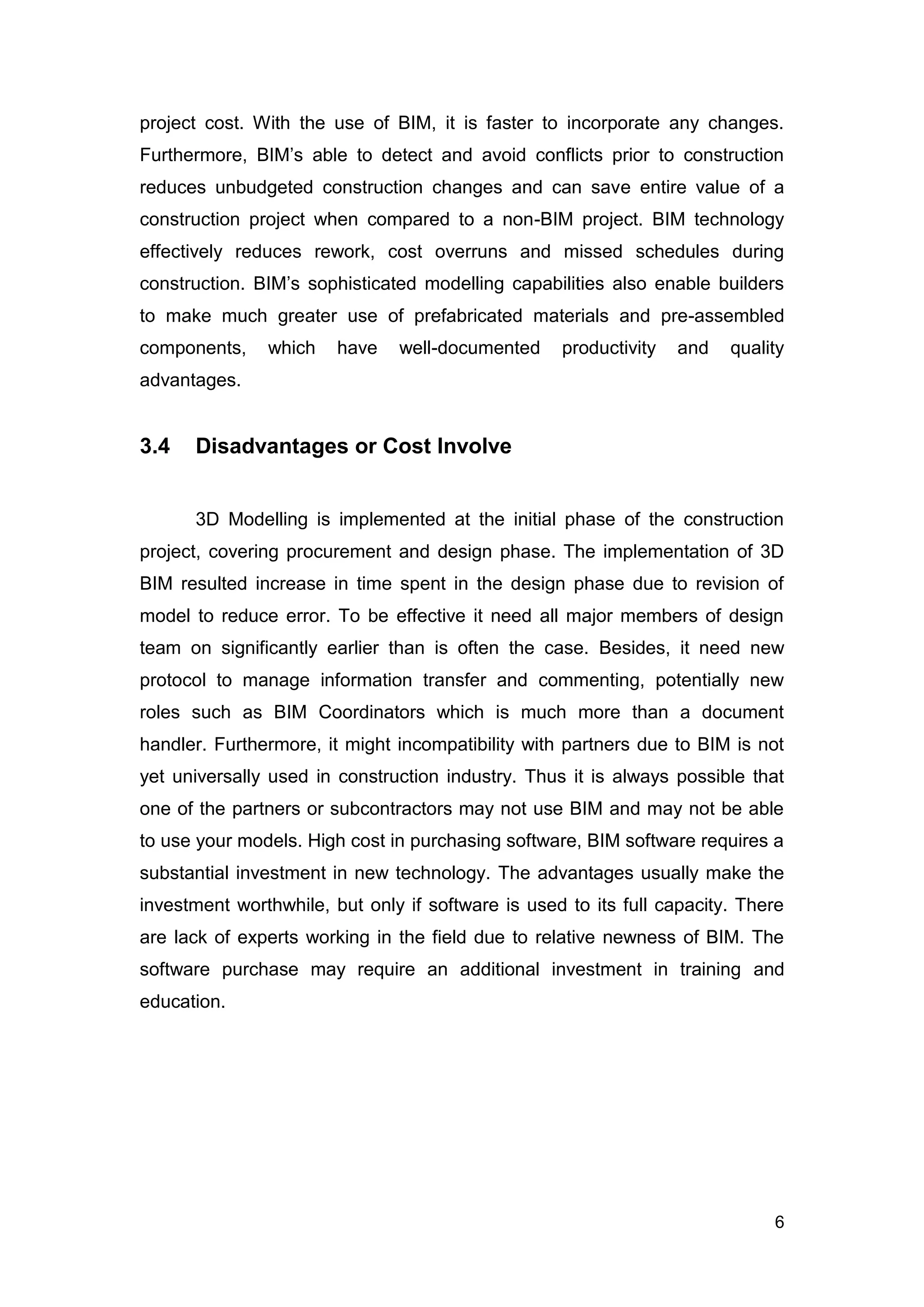 6
project cost. With the use of BIM, it is faster to incorporate any changes.
Furthermore, BIM’s able to detect and avoid conflicts prior to construction
reduces unbudgeted construction changes and can save entire value of a
construction project when compared to a non-BIM project. BIM technology
effectively reduces rework, cost overruns and missed schedules during
construction. BIM’s sophisticated modelling capabilities also enable builders
to make much greater use of prefabricated materials and pre-assembled
components, which have well-documented productivity and quality
advantages.
3.4 Disadvantages or Cost Involve
3D Modelling is implemented at the initial phase of the construction
project, covering procurement and design phase. The implementation of 3D
BIM resulted increase in time spent in the design phase due to revision of
model to reduce error. To be effective it need all major members of design
team on significantly earlier than is often the case. Besides, it need new
protocol to manage information transfer and commenting, potentially new
roles such as BIM Coordinators which is much more than a document
handler. Furthermore, it might incompatibility with partners due to BIM is not
yet universally used in construction industry. Thus it is always possible that
one of the partners or subcontractors may not use BIM and may not be able
to use your models. High cost in purchasing software, BIM software requires a
substantial investment in new technology. The advantages usually make the
investment worthwhile, but only if software is used to its full capacity. There
are lack of experts working in the field due to relative newness of BIM. The
software purchase may require an additional investment in training and
education.
 