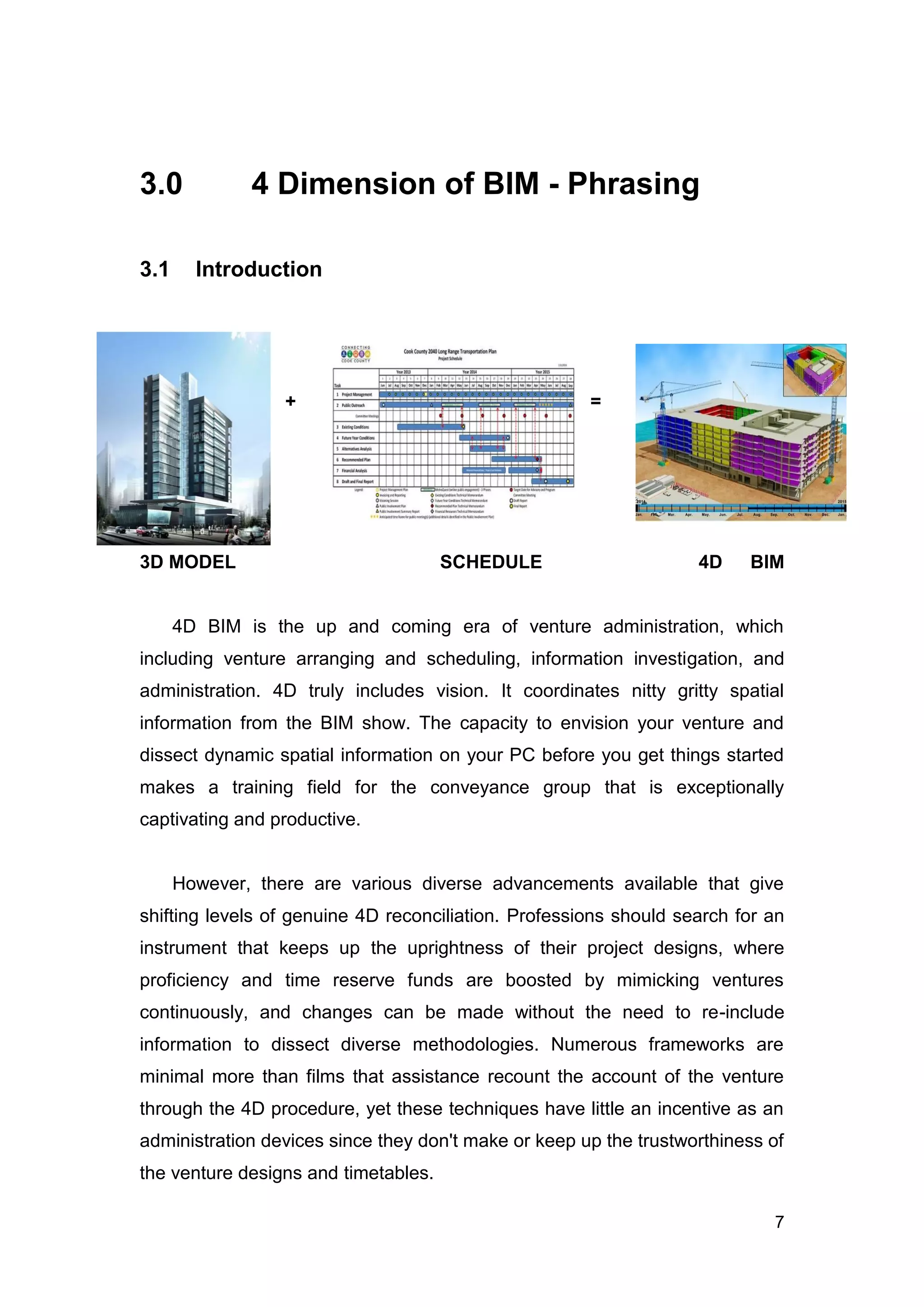 7
3.0 4 Dimension of BIM - Phrasing
3.1 Introduction
+ =
3D MODEL SCHEDULE 4D BIM
4D BIM is the up and coming era of venture administration, which
including venture arranging and scheduling, information investigation, and
administration. 4D truly includes vision. It coordinates nitty gritty spatial
information from the BIM show. The capacity to envision your venture and
dissect dynamic spatial information on your PC before you get things started
makes a training field for the conveyance group that is exceptionally
captivating and productive.
However, there are various diverse advancements available that give
shifting levels of genuine 4D reconciliation. Professions should search for an
instrument that keeps up the uprightness of their project designs, where
proficiency and time reserve funds are boosted by mimicking ventures
continuously, and changes can be made without the need to re-include
information to dissect diverse methodologies. Numerous frameworks are
minimal more than films that assistance recount the account of the venture
through the 4D procedure, yet these techniques have little an incentive as an
administration devices since they don't make or keep up the trustworthiness of
the venture designs and timetables.
 