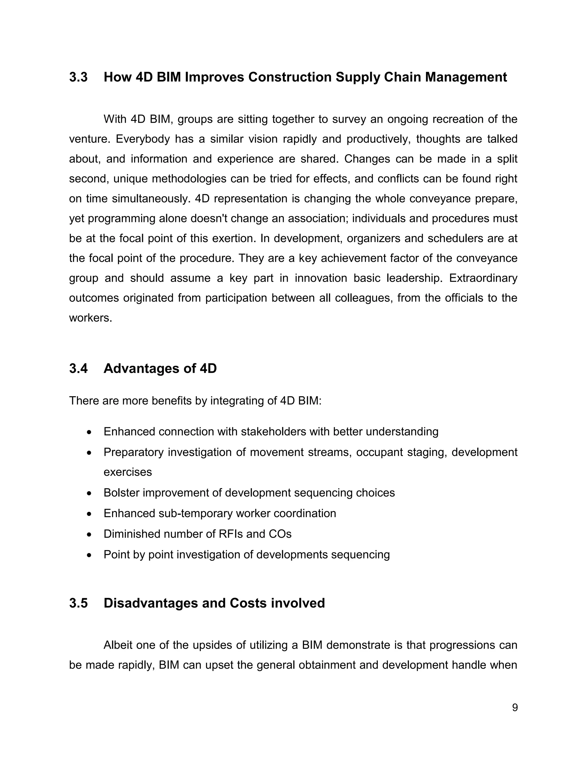 9
3.3 How 4D BIM Improves Construction Supply Chain Management
With 4D BIM, groups are sitting together to survey an ongoing recreation of the
venture. Everybody has a similar vision rapidly and productively, thoughts are talked
about, and information and experience are shared. Changes can be made in a split
second, unique methodologies can be tried for effects, and conflicts can be found right
on time simultaneously. 4D representation is changing the whole conveyance prepare,
yet programming alone doesn't change an association; individuals and procedures must
be at the focal point of this exertion. In development, organizers and schedulers are at
the focal point of the procedure. They are a key achievement factor of the conveyance
group and should assume a key part in innovation basic leadership. Extraordinary
outcomes originated from participation between all colleagues, from the officials to the
workers.
3.4 Advantages of 4D
There are more benefits by integrating of 4D BIM:
 Enhanced connection with stakeholders with better understanding
 Preparatory investigation of movement streams, occupant staging, development
exercises
 Bolster improvement of development sequencing choices
 Enhanced sub-temporary worker coordination
 Diminished number of RFIs and COs
 Point by point investigation of developments sequencing
3.5 Disadvantages and Costs involved
Albeit one of the upsides of utilizing a BIM demonstrate is that progressions can
be made rapidly, BIM can upset the general obtainment and development handle when
 